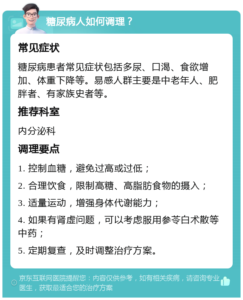 糖尿病人如何调理？ 常见症状 糖尿病患者常见症状包括多尿、口渴、食欲增加、体重下降等。易感人群主要是中老年人、肥胖者、有家族史者等。 推荐科室 内分泌科 调理要点 1. 控制血糖，避免过高或过低； 2. 合理饮食，限制高糖、高脂肪食物的摄入； 3. 适量运动，增强身体代谢能力； 4. 如果有肾虚问题，可以考虑服用参苓白术散等中药； 5. 定期复查，及时调整治疗方案。