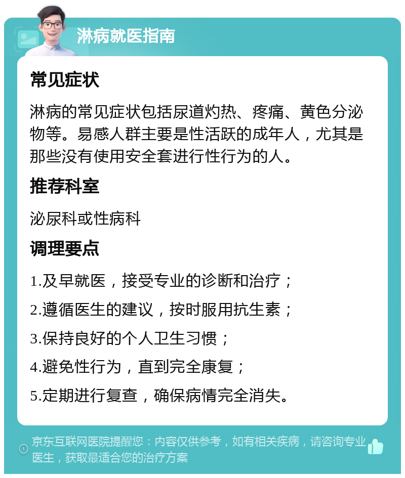 淋病就医指南 常见症状 淋病的常见症状包括尿道灼热、疼痛、黄色分泌物等。易感人群主要是性活跃的成年人，尤其是那些没有使用安全套进行性行为的人。 推荐科室 泌尿科或性病科 调理要点 1.及早就医，接受专业的诊断和治疗； 2.遵循医生的建议，按时服用抗生素； 3.保持良好的个人卫生习惯； 4.避免性行为，直到完全康复； 5.定期进行复查，确保病情完全消失。