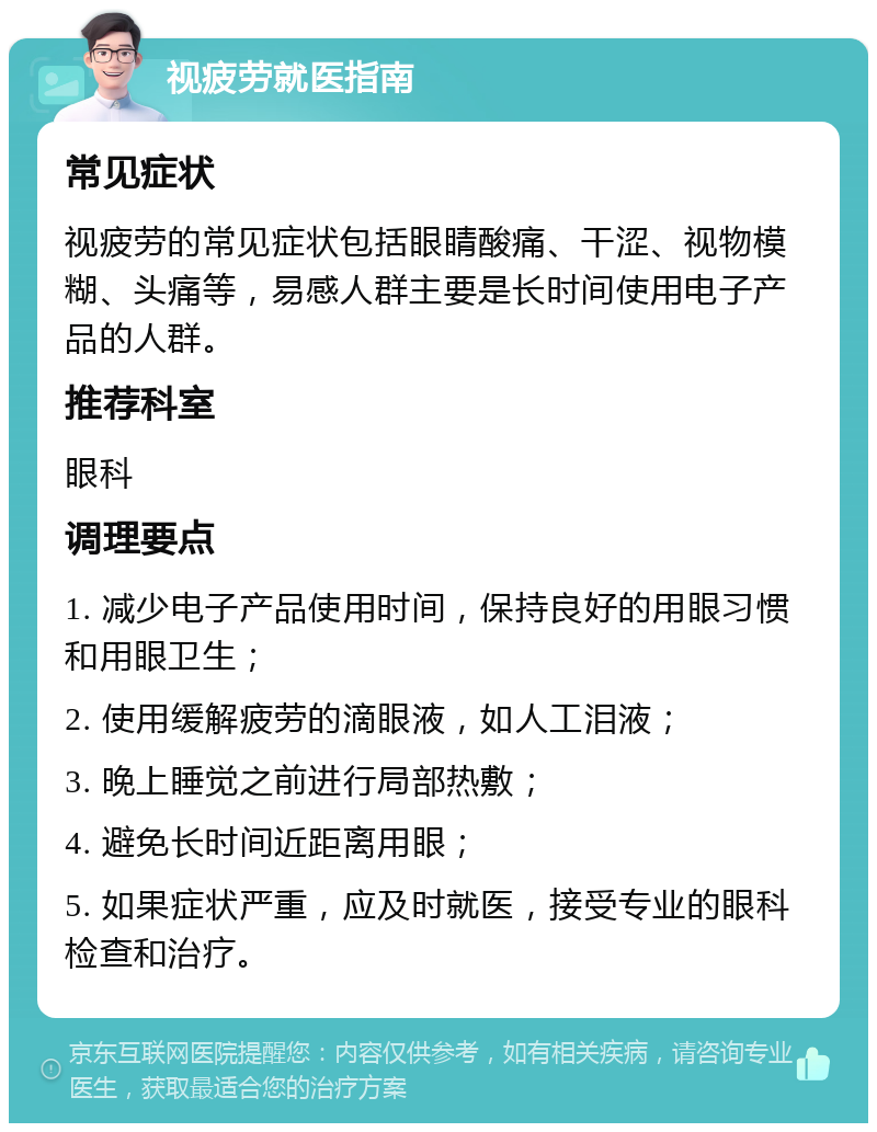 视疲劳就医指南 常见症状 视疲劳的常见症状包括眼睛酸痛、干涩、视物模糊、头痛等，易感人群主要是长时间使用电子产品的人群。 推荐科室 眼科 调理要点 1. 减少电子产品使用时间，保持良好的用眼习惯和用眼卫生； 2. 使用缓解疲劳的滴眼液，如人工泪液； 3. 晚上睡觉之前进行局部热敷； 4. 避免长时间近距离用眼； 5. 如果症状严重，应及时就医，接受专业的眼科检查和治疗。