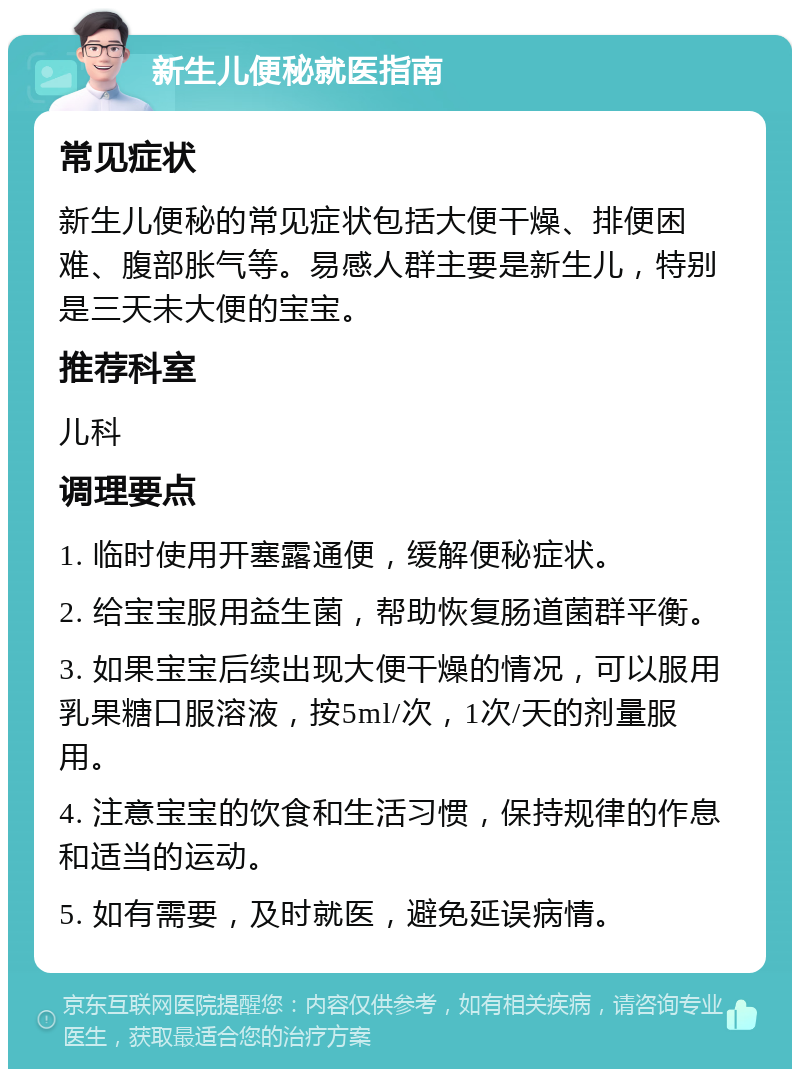 新生儿便秘就医指南 常见症状 新生儿便秘的常见症状包括大便干燥、排便困难、腹部胀气等。易感人群主要是新生儿，特别是三天未大便的宝宝。 推荐科室 儿科 调理要点 1. 临时使用开塞露通便，缓解便秘症状。 2. 给宝宝服用益生菌，帮助恢复肠道菌群平衡。 3. 如果宝宝后续出现大便干燥的情况，可以服用乳果糖口服溶液，按5ml/次，1次/天的剂量服用。 4. 注意宝宝的饮食和生活习惯，保持规律的作息和适当的运动。 5. 如有需要，及时就医，避免延误病情。