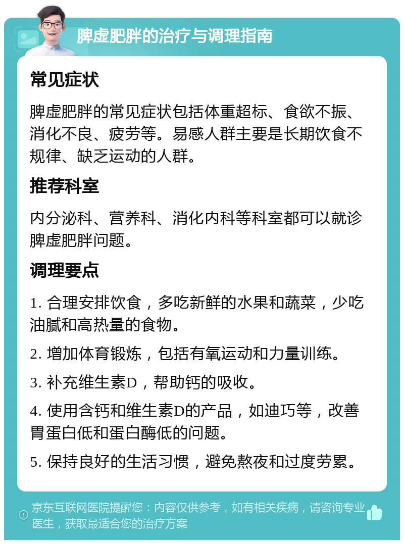 脾虚肥胖的治疗与调理指南 常见症状 脾虚肥胖的常见症状包括体重超标、食欲不振、消化不良、疲劳等。易感人群主要是长期饮食不规律、缺乏运动的人群。 推荐科室 内分泌科、营养科、消化内科等科室都可以就诊脾虚肥胖问题。 调理要点 1. 合理安排饮食，多吃新鲜的水果和蔬菜，少吃油腻和高热量的食物。 2. 增加体育锻炼，包括有氧运动和力量训练。 3. 补充维生素D，帮助钙的吸收。 4. 使用含钙和维生素D的产品，如迪巧等，改善胃蛋白低和蛋白酶低的问题。 5. 保持良好的生活习惯，避免熬夜和过度劳累。