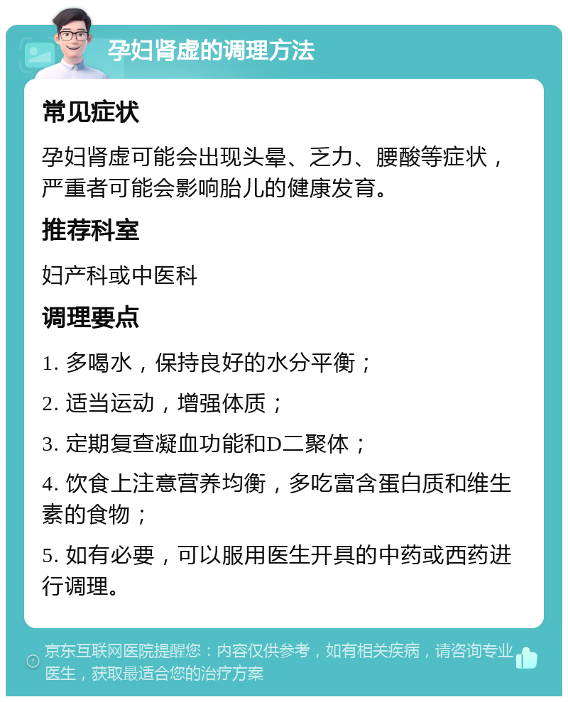 孕妇肾虚的调理方法 常见症状 孕妇肾虚可能会出现头晕、乏力、腰酸等症状，严重者可能会影响胎儿的健康发育。 推荐科室 妇产科或中医科 调理要点 1. 多喝水，保持良好的水分平衡； 2. 适当运动，增强体质； 3. 定期复查凝血功能和D二聚体； 4. 饮食上注意营养均衡，多吃富含蛋白质和维生素的食物； 5. 如有必要，可以服用医生开具的中药或西药进行调理。