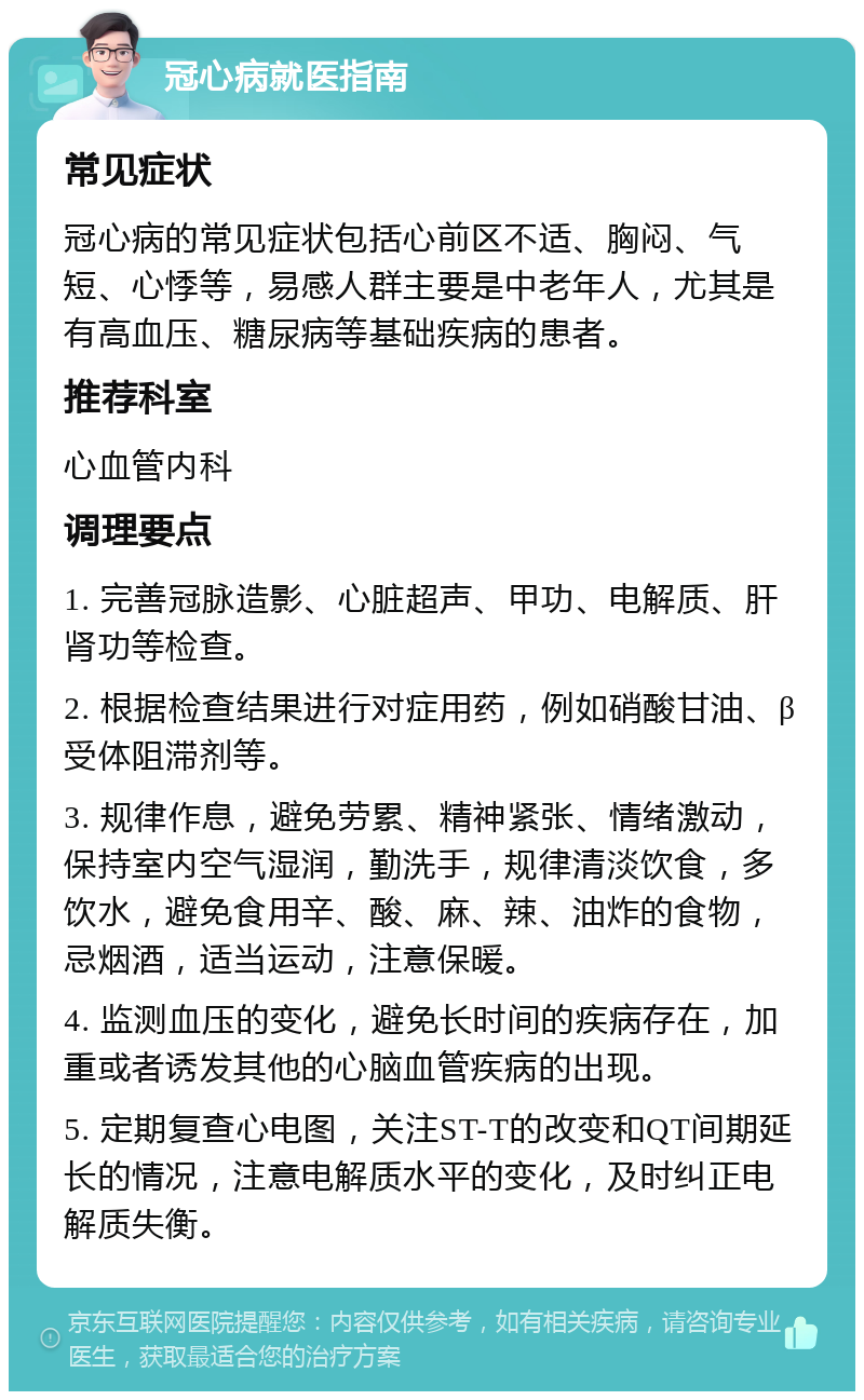 冠心病就医指南 常见症状 冠心病的常见症状包括心前区不适、胸闷、气短、心悸等，易感人群主要是中老年人，尤其是有高血压、糖尿病等基础疾病的患者。 推荐科室 心血管内科 调理要点 1. 完善冠脉造影、心脏超声、甲功、电解质、肝肾功等检查。 2. 根据检查结果进行对症用药，例如硝酸甘油、β受体阻滞剂等。 3. 规律作息，避免劳累、精神紧张、情绪激动，保持室内空气湿润，勤洗手，规律清淡饮食，多饮水，避免食用辛、酸、麻、辣、油炸的食物，忌烟酒，适当运动，注意保暖。 4. 监测血压的变化，避免长时间的疾病存在，加重或者诱发其他的心脑血管疾病的出现。 5. 定期复查心电图，关注ST-T的改变和QT间期延长的情况，注意电解质水平的变化，及时纠正电解质失衡。