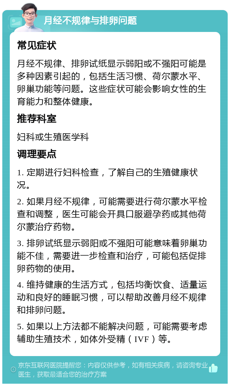 月经不规律与排卵问题 常见症状 月经不规律、排卵试纸显示弱阳或不强阳可能是多种因素引起的，包括生活习惯、荷尔蒙水平、卵巢功能等问题。这些症状可能会影响女性的生育能力和整体健康。 推荐科室 妇科或生殖医学科 调理要点 1. 定期进行妇科检查，了解自己的生殖健康状况。 2. 如果月经不规律，可能需要进行荷尔蒙水平检查和调整，医生可能会开具口服避孕药或其他荷尔蒙治疗药物。 3. 排卵试纸显示弱阳或不强阳可能意味着卵巢功能不佳，需要进一步检查和治疗，可能包括促排卵药物的使用。 4. 维持健康的生活方式，包括均衡饮食、适量运动和良好的睡眠习惯，可以帮助改善月经不规律和排卵问题。 5. 如果以上方法都不能解决问题，可能需要考虑辅助生殖技术，如体外受精（IVF）等。