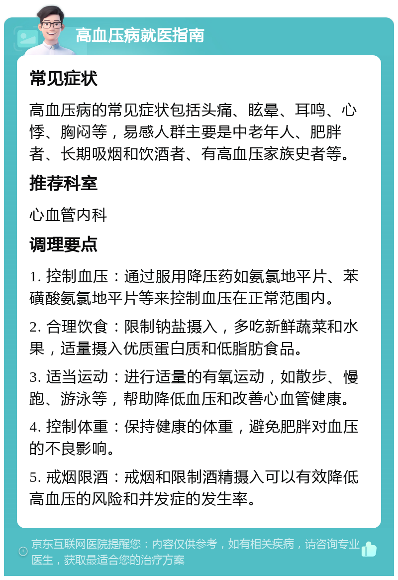 高血压病就医指南 常见症状 高血压病的常见症状包括头痛、眩晕、耳鸣、心悸、胸闷等，易感人群主要是中老年人、肥胖者、长期吸烟和饮酒者、有高血压家族史者等。 推荐科室 心血管内科 调理要点 1. 控制血压：通过服用降压药如氨氯地平片、苯磺酸氨氯地平片等来控制血压在正常范围内。 2. 合理饮食：限制钠盐摄入，多吃新鲜蔬菜和水果，适量摄入优质蛋白质和低脂肪食品。 3. 适当运动：进行适量的有氧运动，如散步、慢跑、游泳等，帮助降低血压和改善心血管健康。 4. 控制体重：保持健康的体重，避免肥胖对血压的不良影响。 5. 戒烟限酒：戒烟和限制酒精摄入可以有效降低高血压的风险和并发症的发生率。