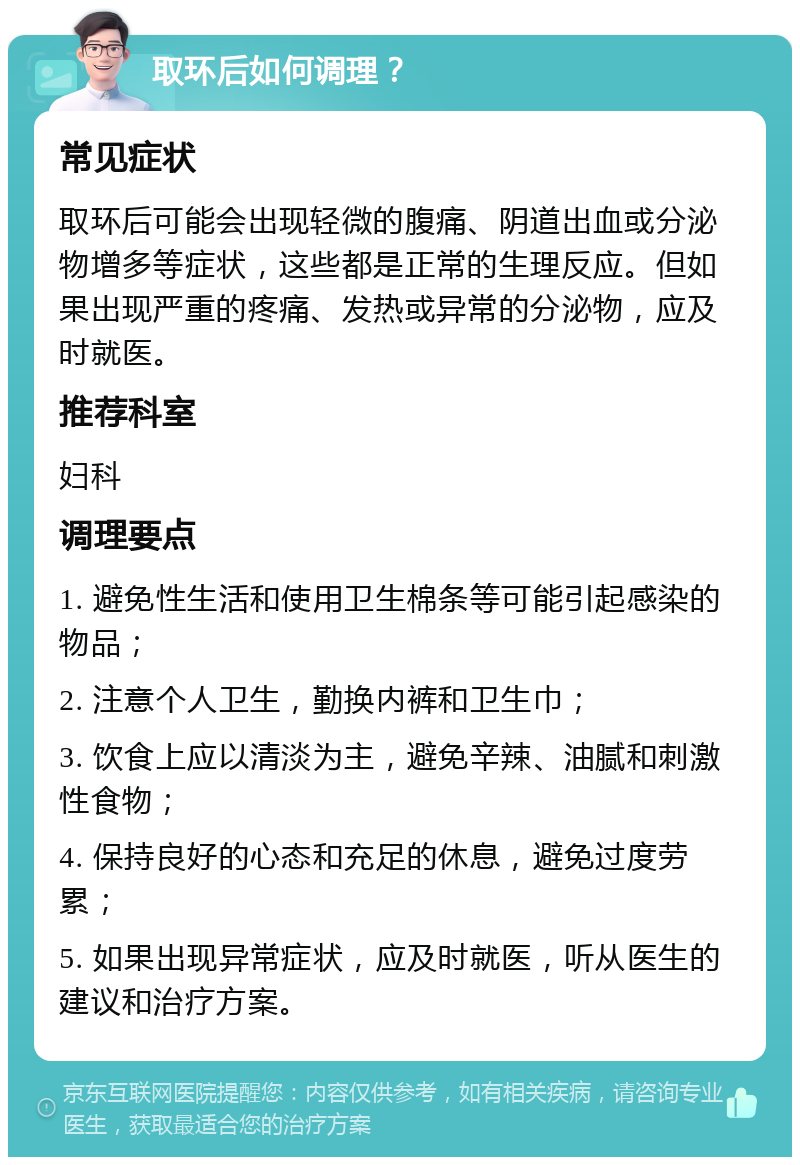 取环后如何调理？ 常见症状 取环后可能会出现轻微的腹痛、阴道出血或分泌物增多等症状，这些都是正常的生理反应。但如果出现严重的疼痛、发热或异常的分泌物，应及时就医。 推荐科室 妇科 调理要点 1. 避免性生活和使用卫生棉条等可能引起感染的物品； 2. 注意个人卫生，勤换内裤和卫生巾； 3. 饮食上应以清淡为主，避免辛辣、油腻和刺激性食物； 4. 保持良好的心态和充足的休息，避免过度劳累； 5. 如果出现异常症状，应及时就医，听从医生的建议和治疗方案。