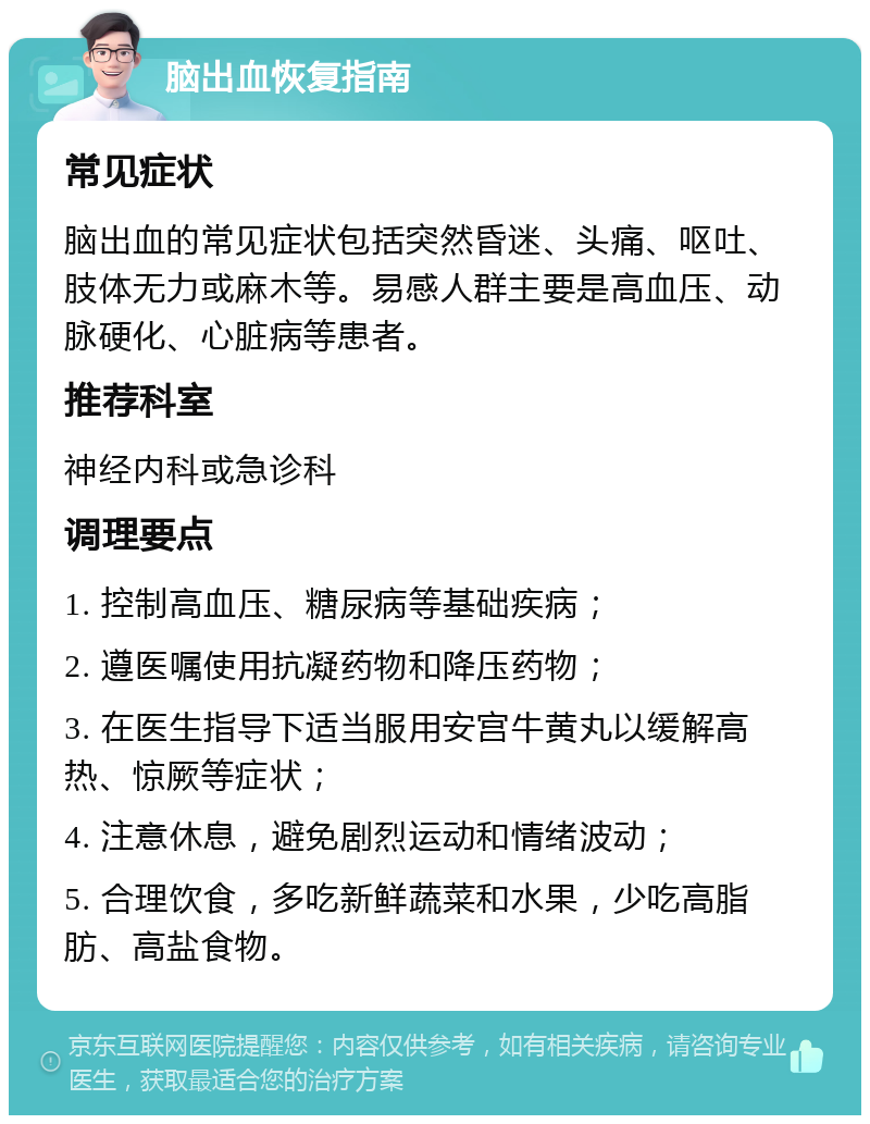 脑出血恢复指南 常见症状 脑出血的常见症状包括突然昏迷、头痛、呕吐、肢体无力或麻木等。易感人群主要是高血压、动脉硬化、心脏病等患者。 推荐科室 神经内科或急诊科 调理要点 1. 控制高血压、糖尿病等基础疾病； 2. 遵医嘱使用抗凝药物和降压药物； 3. 在医生指导下适当服用安宫牛黄丸以缓解高热、惊厥等症状； 4. 注意休息，避免剧烈运动和情绪波动； 5. 合理饮食，多吃新鲜蔬菜和水果，少吃高脂肪、高盐食物。