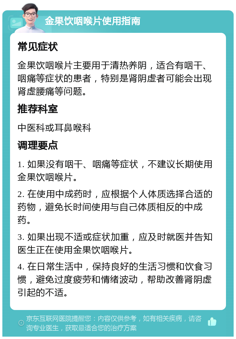 金果饮咽喉片使用指南 常见症状 金果饮咽喉片主要用于清热养阴，适合有咽干、咽痛等症状的患者，特别是肾阴虚者可能会出现肾虚腰痛等问题。 推荐科室 中医科或耳鼻喉科 调理要点 1. 如果没有咽干、咽痛等症状，不建议长期使用金果饮咽喉片。 2. 在使用中成药时，应根据个人体质选择合适的药物，避免长时间使用与自己体质相反的中成药。 3. 如果出现不适或症状加重，应及时就医并告知医生正在使用金果饮咽喉片。 4. 在日常生活中，保持良好的生活习惯和饮食习惯，避免过度疲劳和情绪波动，帮助改善肾阴虚引起的不适。