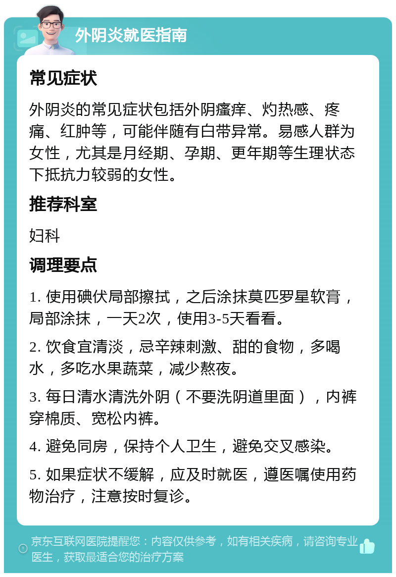 外阴炎就医指南 常见症状 外阴炎的常见症状包括外阴瘙痒、灼热感、疼痛、红肿等，可能伴随有白带异常。易感人群为女性，尤其是月经期、孕期、更年期等生理状态下抵抗力较弱的女性。 推荐科室 妇科 调理要点 1. 使用碘伏局部擦拭，之后涂抹莫匹罗星软膏，局部涂抹，一天2次，使用3-5天看看。 2. 饮食宜清淡，忌辛辣刺激、甜的食物，多喝水，多吃水果蔬菜，减少熬夜。 3. 每日清水清洗外阴（不要洗阴道里面），内裤穿棉质、宽松内裤。 4. 避免同房，保持个人卫生，避免交叉感染。 5. 如果症状不缓解，应及时就医，遵医嘱使用药物治疗，注意按时复诊。