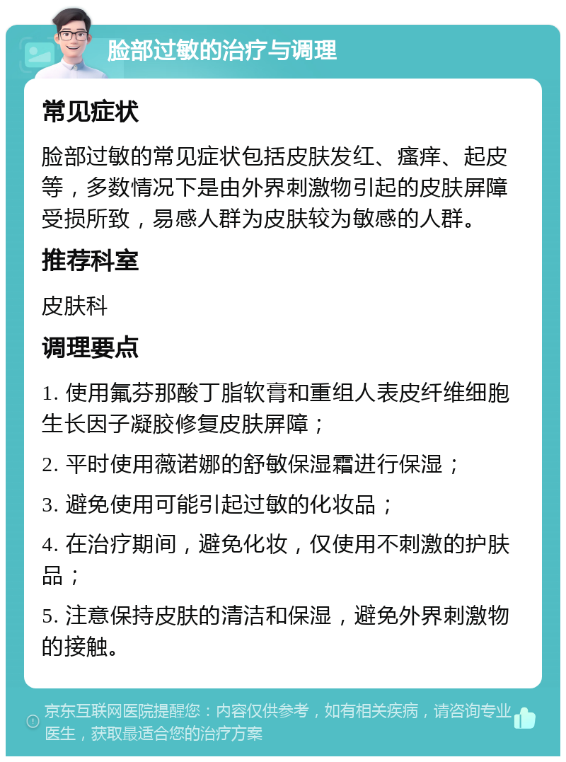 脸部过敏的治疗与调理 常见症状 脸部过敏的常见症状包括皮肤发红、瘙痒、起皮等，多数情况下是由外界刺激物引起的皮肤屏障受损所致，易感人群为皮肤较为敏感的人群。 推荐科室 皮肤科 调理要点 1. 使用氟芬那酸丁脂软膏和重组人表皮纤维细胞生长因子凝胶修复皮肤屏障； 2. 平时使用薇诺娜的舒敏保湿霜进行保湿； 3. 避免使用可能引起过敏的化妆品； 4. 在治疗期间，避免化妆，仅使用不刺激的护肤品； 5. 注意保持皮肤的清洁和保湿，避免外界刺激物的接触。