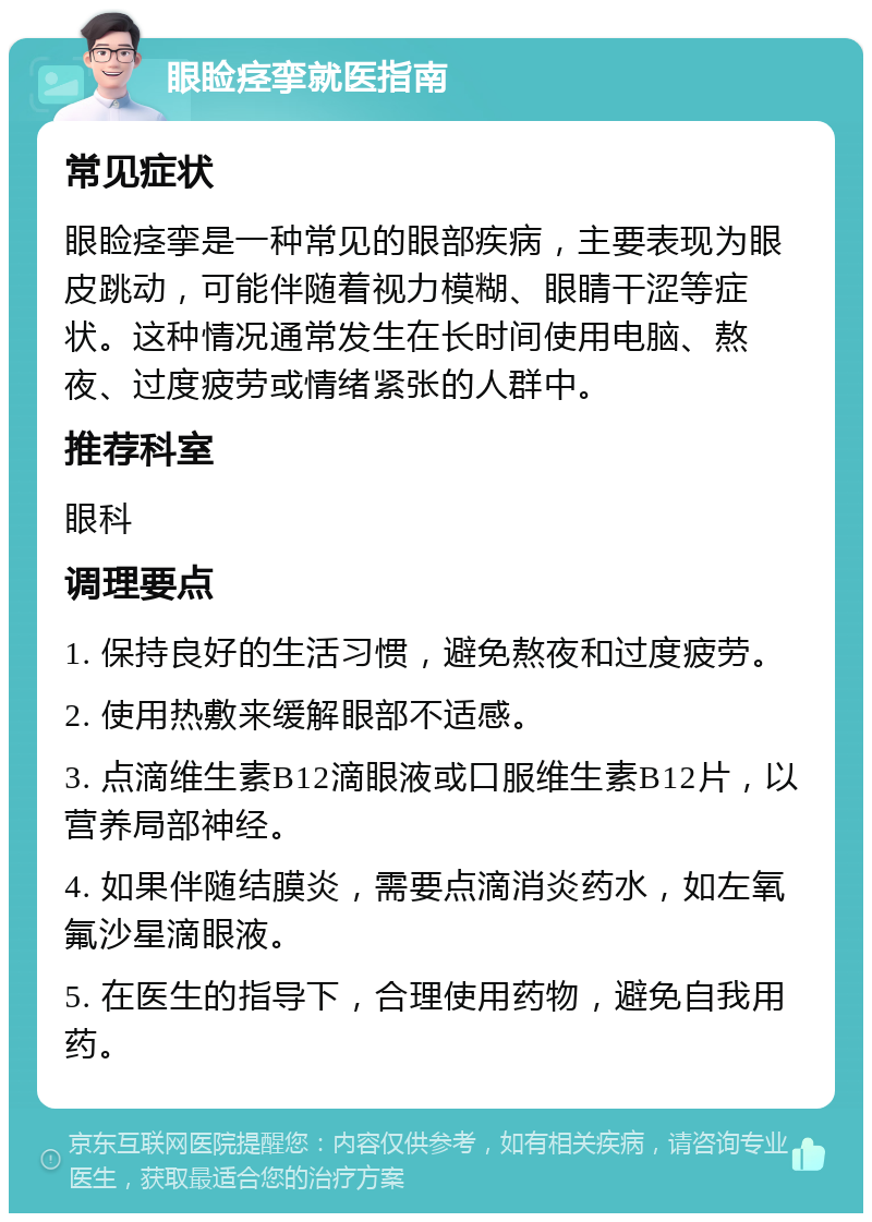 眼睑痉挛就医指南 常见症状 眼睑痉挛是一种常见的眼部疾病，主要表现为眼皮跳动，可能伴随着视力模糊、眼睛干涩等症状。这种情况通常发生在长时间使用电脑、熬夜、过度疲劳或情绪紧张的人群中。 推荐科室 眼科 调理要点 1. 保持良好的生活习惯，避免熬夜和过度疲劳。 2. 使用热敷来缓解眼部不适感。 3. 点滴维生素B12滴眼液或口服维生素B12片，以营养局部神经。 4. 如果伴随结膜炎，需要点滴消炎药水，如左氧氟沙星滴眼液。 5. 在医生的指导下，合理使用药物，避免自我用药。