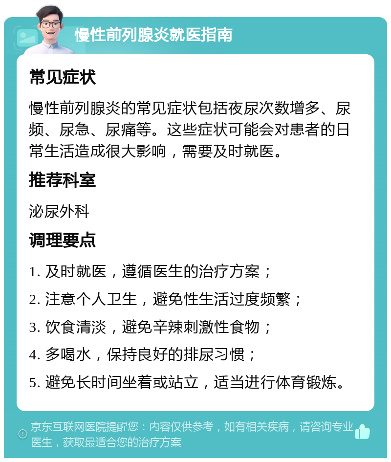 慢性前列腺炎就医指南 常见症状 慢性前列腺炎的常见症状包括夜尿次数增多、尿频、尿急、尿痛等。这些症状可能会对患者的日常生活造成很大影响，需要及时就医。 推荐科室 泌尿外科 调理要点 1. 及时就医，遵循医生的治疗方案； 2. 注意个人卫生，避免性生活过度频繁； 3. 饮食清淡，避免辛辣刺激性食物； 4. 多喝水，保持良好的排尿习惯； 5. 避免长时间坐着或站立，适当进行体育锻炼。