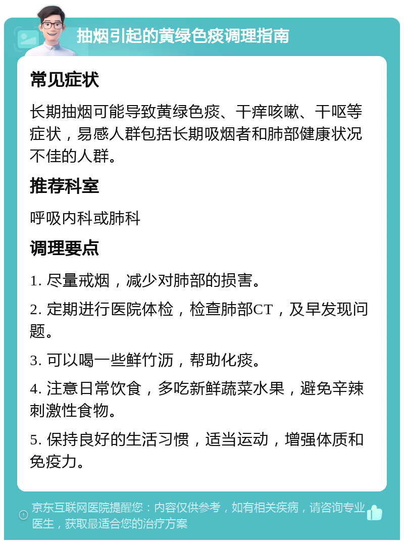 抽烟引起的黄绿色痰调理指南 常见症状 长期抽烟可能导致黄绿色痰、干痒咳嗽、干呕等症状，易感人群包括长期吸烟者和肺部健康状况不佳的人群。 推荐科室 呼吸内科或肺科 调理要点 1. 尽量戒烟，减少对肺部的损害。 2. 定期进行医院体检，检查肺部CT，及早发现问题。 3. 可以喝一些鲜竹沥，帮助化痰。 4. 注意日常饮食，多吃新鲜蔬菜水果，避免辛辣刺激性食物。 5. 保持良好的生活习惯，适当运动，增强体质和免疫力。