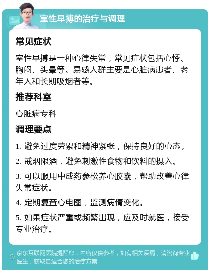 室性早搏的治疗与调理 常见症状 室性早搏是一种心律失常，常见症状包括心悸、胸闷、头晕等。易感人群主要是心脏病患者、老年人和长期吸烟者等。 推荐科室 心脏病专科 调理要点 1. 避免过度劳累和精神紧张，保持良好的心态。 2. 戒烟限酒，避免刺激性食物和饮料的摄入。 3. 可以服用中成药参松养心胶囊，帮助改善心律失常症状。 4. 定期复查心电图，监测病情变化。 5. 如果症状严重或频繁出现，应及时就医，接受专业治疗。