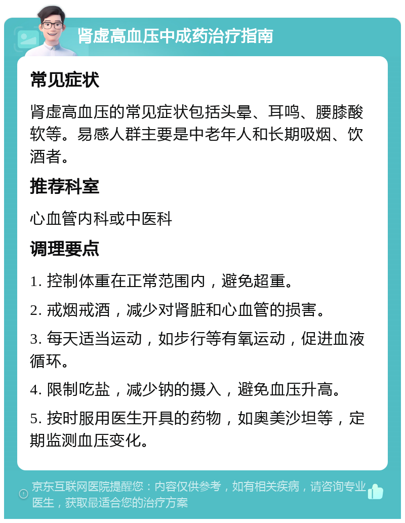 肾虚高血压中成药治疗指南 常见症状 肾虚高血压的常见症状包括头晕、耳鸣、腰膝酸软等。易感人群主要是中老年人和长期吸烟、饮酒者。 推荐科室 心血管内科或中医科 调理要点 1. 控制体重在正常范围内，避免超重。 2. 戒烟戒酒，减少对肾脏和心血管的损害。 3. 每天适当运动，如步行等有氧运动，促进血液循环。 4. 限制吃盐，减少钠的摄入，避免血压升高。 5. 按时服用医生开具的药物，如奥美沙坦等，定期监测血压变化。