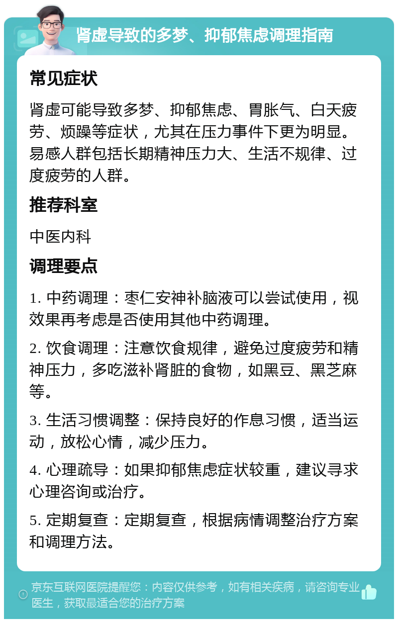 肾虚导致的多梦、抑郁焦虑调理指南 常见症状 肾虚可能导致多梦、抑郁焦虑、胃胀气、白天疲劳、烦躁等症状，尤其在压力事件下更为明显。易感人群包括长期精神压力大、生活不规律、过度疲劳的人群。 推荐科室 中医内科 调理要点 1. 中药调理：枣仁安神补脑液可以尝试使用，视效果再考虑是否使用其他中药调理。 2. 饮食调理：注意饮食规律，避免过度疲劳和精神压力，多吃滋补肾脏的食物，如黑豆、黑芝麻等。 3. 生活习惯调整：保持良好的作息习惯，适当运动，放松心情，减少压力。 4. 心理疏导：如果抑郁焦虑症状较重，建议寻求心理咨询或治疗。 5. 定期复查：定期复查，根据病情调整治疗方案和调理方法。