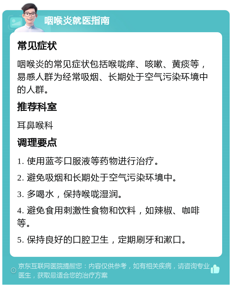 咽喉炎就医指南 常见症状 咽喉炎的常见症状包括喉咙痒、咳嗽、黄痰等，易感人群为经常吸烟、长期处于空气污染环境中的人群。 推荐科室 耳鼻喉科 调理要点 1. 使用蓝芩口服液等药物进行治疗。 2. 避免吸烟和长期处于空气污染环境中。 3. 多喝水，保持喉咙湿润。 4. 避免食用刺激性食物和饮料，如辣椒、咖啡等。 5. 保持良好的口腔卫生，定期刷牙和漱口。