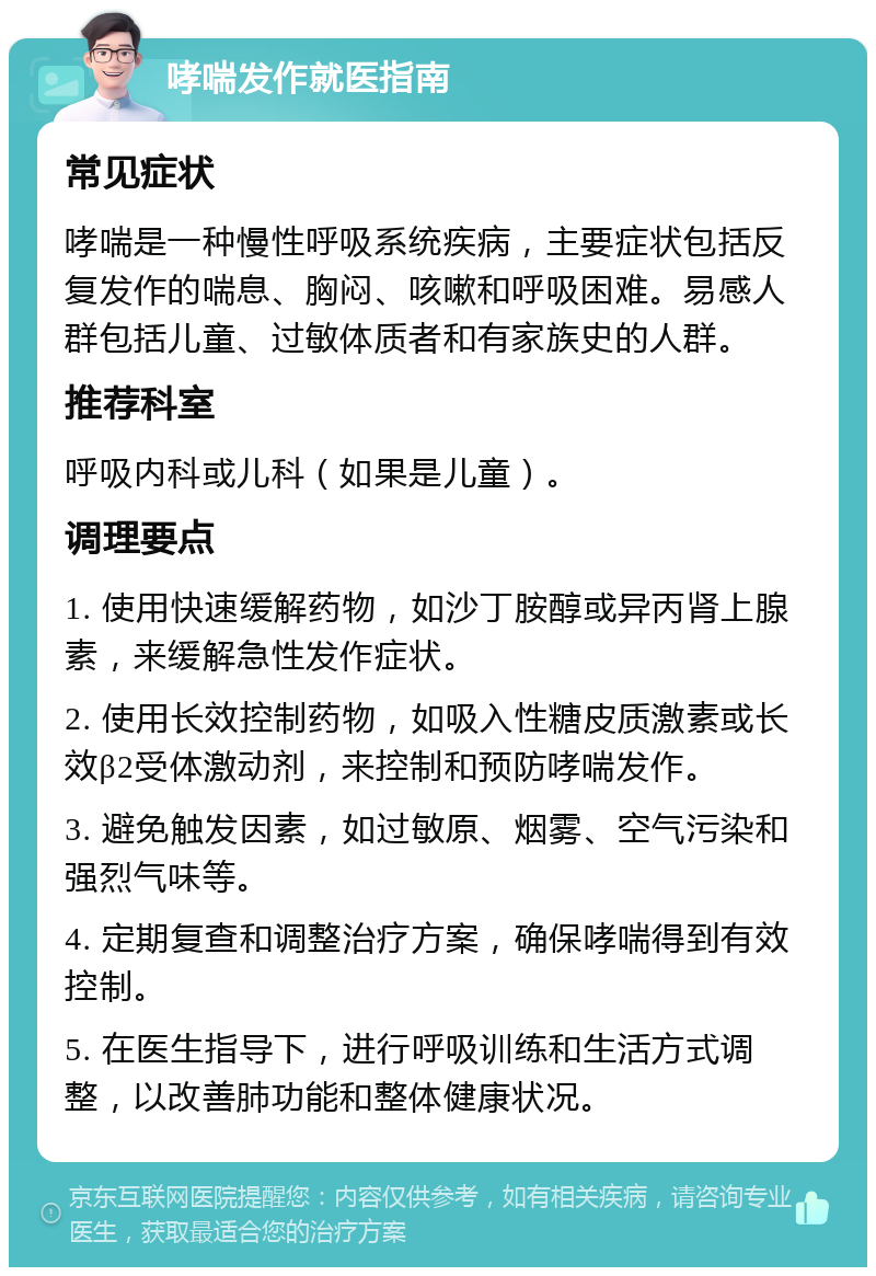 哮喘发作就医指南 常见症状 哮喘是一种慢性呼吸系统疾病，主要症状包括反复发作的喘息、胸闷、咳嗽和呼吸困难。易感人群包括儿童、过敏体质者和有家族史的人群。 推荐科室 呼吸内科或儿科（如果是儿童）。 调理要点 1. 使用快速缓解药物，如沙丁胺醇或异丙肾上腺素，来缓解急性发作症状。 2. 使用长效控制药物，如吸入性糖皮质激素或长效β2受体激动剂，来控制和预防哮喘发作。 3. 避免触发因素，如过敏原、烟雾、空气污染和强烈气味等。 4. 定期复查和调整治疗方案，确保哮喘得到有效控制。 5. 在医生指导下，进行呼吸训练和生活方式调整，以改善肺功能和整体健康状况。