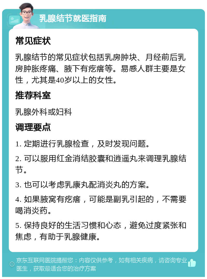 乳腺结节就医指南 常见症状 乳腺结节的常见症状包括乳房肿块、月经前后乳房肿胀疼痛、腋下有疙瘩等。易感人群主要是女性，尤其是40岁以上的女性。 推荐科室 乳腺外科或妇科 调理要点 1. 定期进行乳腺检查，及时发现问题。 2. 可以服用红金消结胶囊和逍遥丸来调理乳腺结节。 3. 也可以考虑乳康丸配消炎丸的方案。 4. 如果腋窝有疙瘩，可能是副乳引起的，不需要喝消炎药。 5. 保持良好的生活习惯和心态，避免过度紧张和焦虑，有助于乳腺健康。