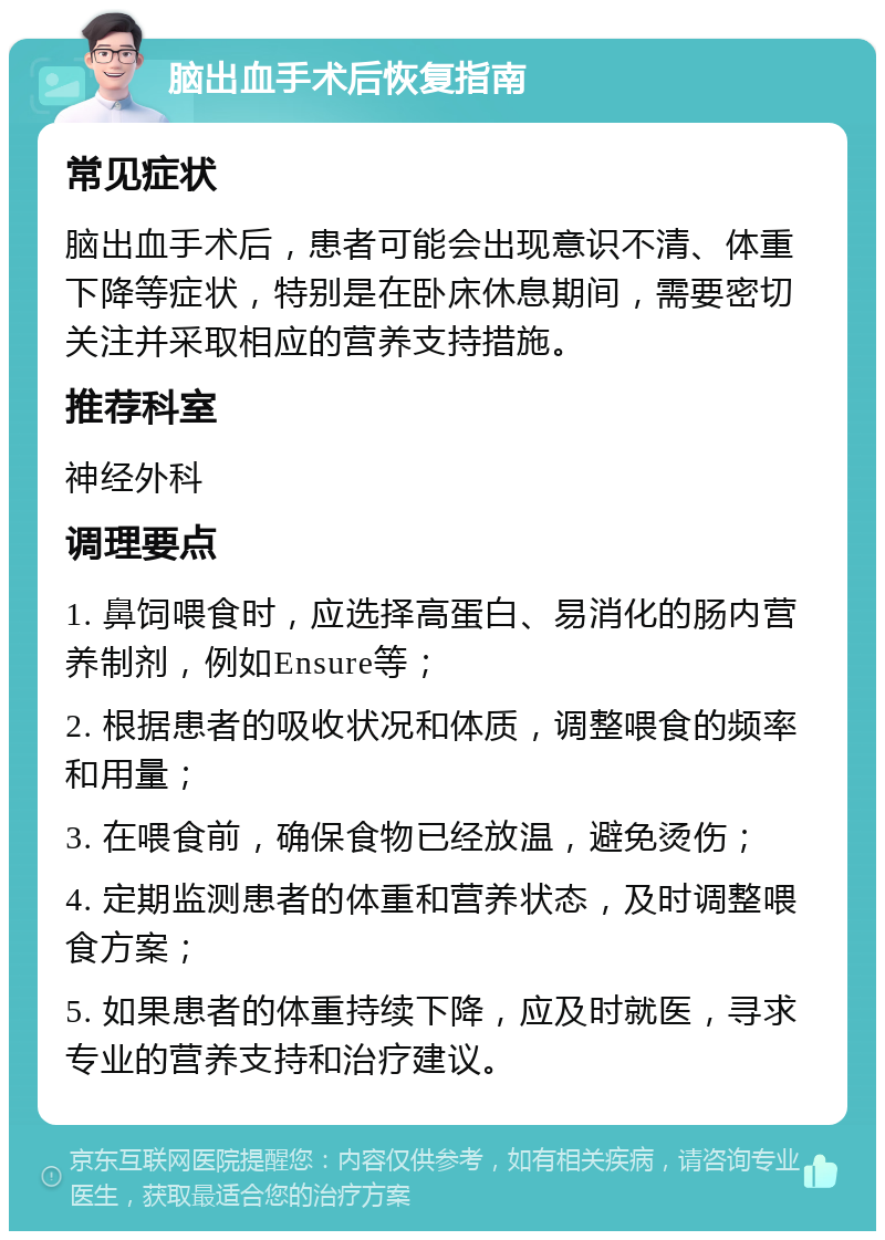 脑出血手术后恢复指南 常见症状 脑出血手术后，患者可能会出现意识不清、体重下降等症状，特别是在卧床休息期间，需要密切关注并采取相应的营养支持措施。 推荐科室 神经外科 调理要点 1. 鼻饲喂食时，应选择高蛋白、易消化的肠内营养制剂，例如Ensure等； 2. 根据患者的吸收状况和体质，调整喂食的频率和用量； 3. 在喂食前，确保食物已经放温，避免烫伤； 4. 定期监测患者的体重和营养状态，及时调整喂食方案； 5. 如果患者的体重持续下降，应及时就医，寻求专业的营养支持和治疗建议。