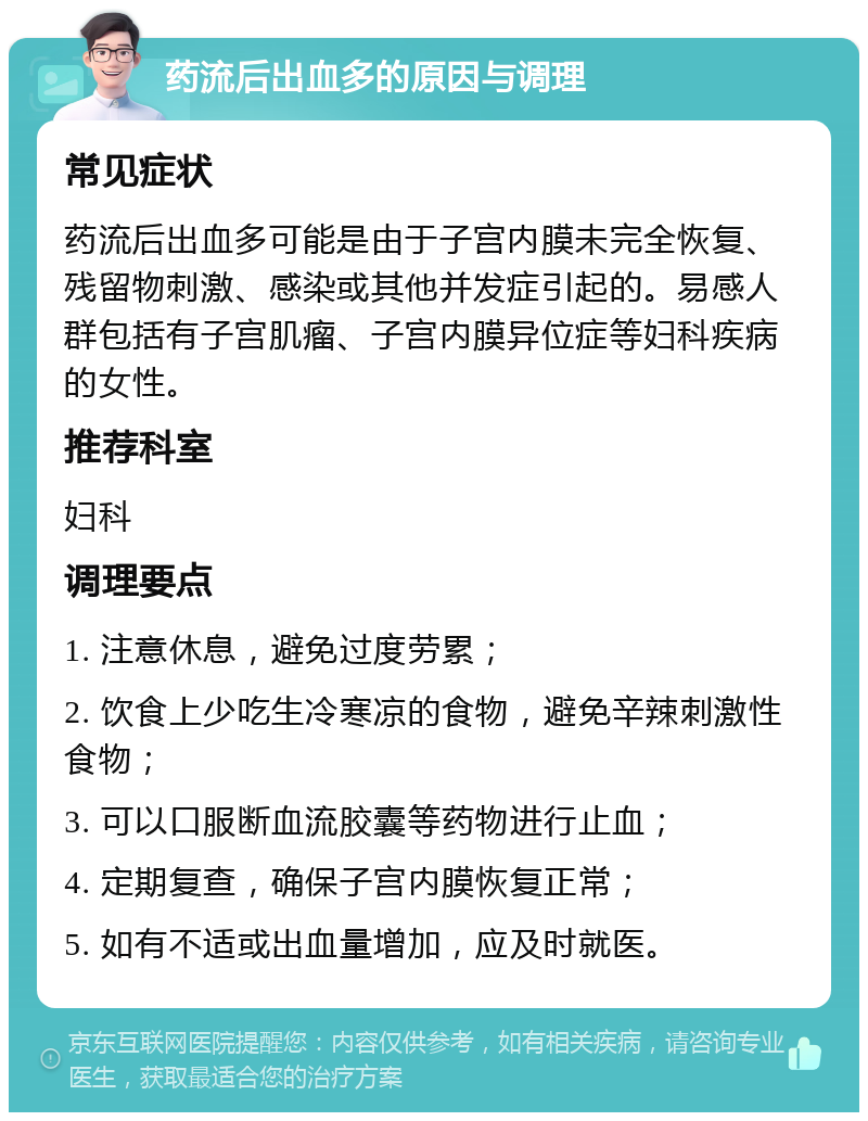 药流后出血多的原因与调理 常见症状 药流后出血多可能是由于子宫内膜未完全恢复、残留物刺激、感染或其他并发症引起的。易感人群包括有子宫肌瘤、子宫内膜异位症等妇科疾病的女性。 推荐科室 妇科 调理要点 1. 注意休息，避免过度劳累； 2. 饮食上少吃生冷寒凉的食物，避免辛辣刺激性食物； 3. 可以口服断血流胶囊等药物进行止血； 4. 定期复查，确保子宫内膜恢复正常； 5. 如有不适或出血量增加，应及时就医。