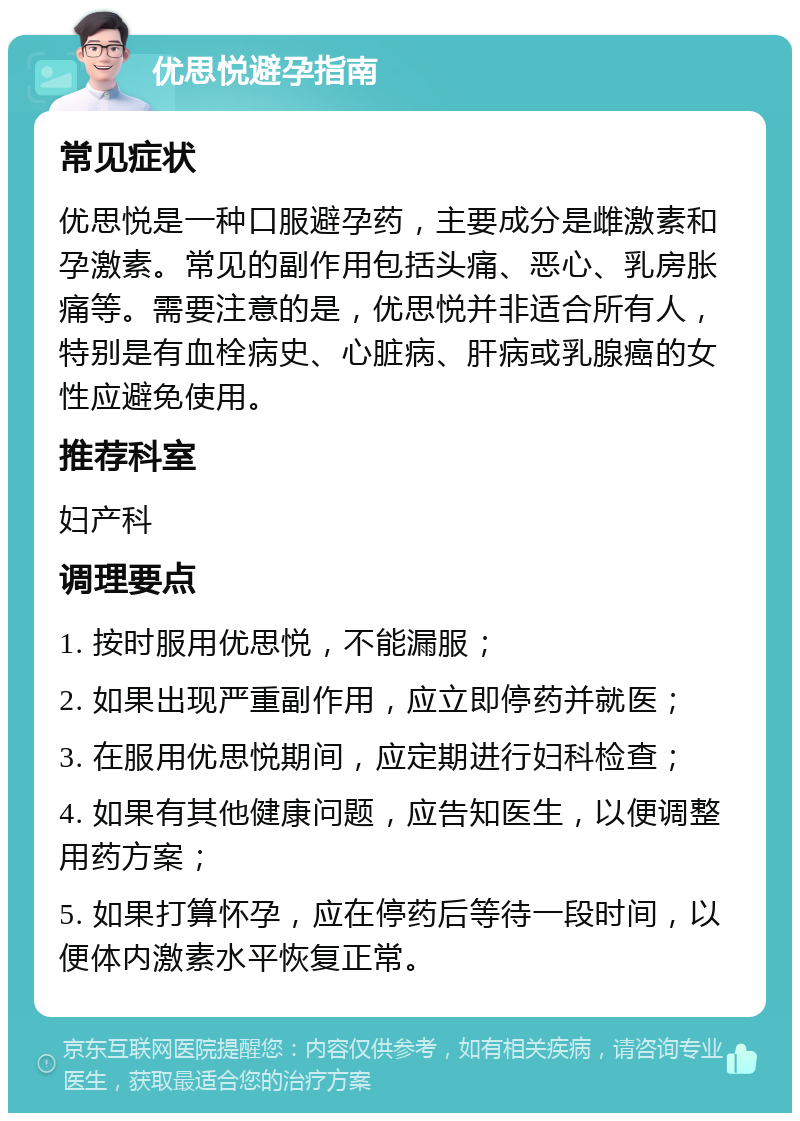 优思悦避孕指南 常见症状 优思悦是一种口服避孕药，主要成分是雌激素和孕激素。常见的副作用包括头痛、恶心、乳房胀痛等。需要注意的是，优思悦并非适合所有人，特别是有血栓病史、心脏病、肝病或乳腺癌的女性应避免使用。 推荐科室 妇产科 调理要点 1. 按时服用优思悦，不能漏服； 2. 如果出现严重副作用，应立即停药并就医； 3. 在服用优思悦期间，应定期进行妇科检查； 4. 如果有其他健康问题，应告知医生，以便调整用药方案； 5. 如果打算怀孕，应在停药后等待一段时间，以便体内激素水平恢复正常。