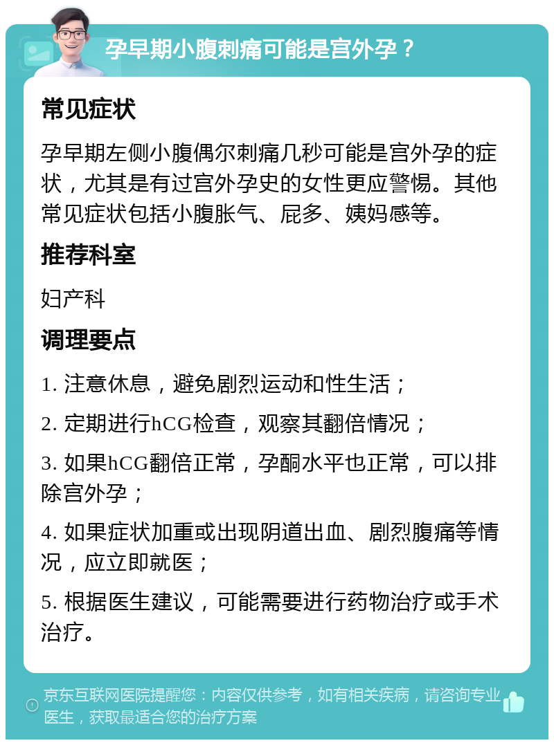 孕早期小腹刺痛可能是宫外孕？ 常见症状 孕早期左侧小腹偶尔刺痛几秒可能是宫外孕的症状，尤其是有过宫外孕史的女性更应警惕。其他常见症状包括小腹胀气、屁多、姨妈感等。 推荐科室 妇产科 调理要点 1. 注意休息，避免剧烈运动和性生活； 2. 定期进行hCG检查，观察其翻倍情况； 3. 如果hCG翻倍正常，孕酮水平也正常，可以排除宫外孕； 4. 如果症状加重或出现阴道出血、剧烈腹痛等情况，应立即就医； 5. 根据医生建议，可能需要进行药物治疗或手术治疗。