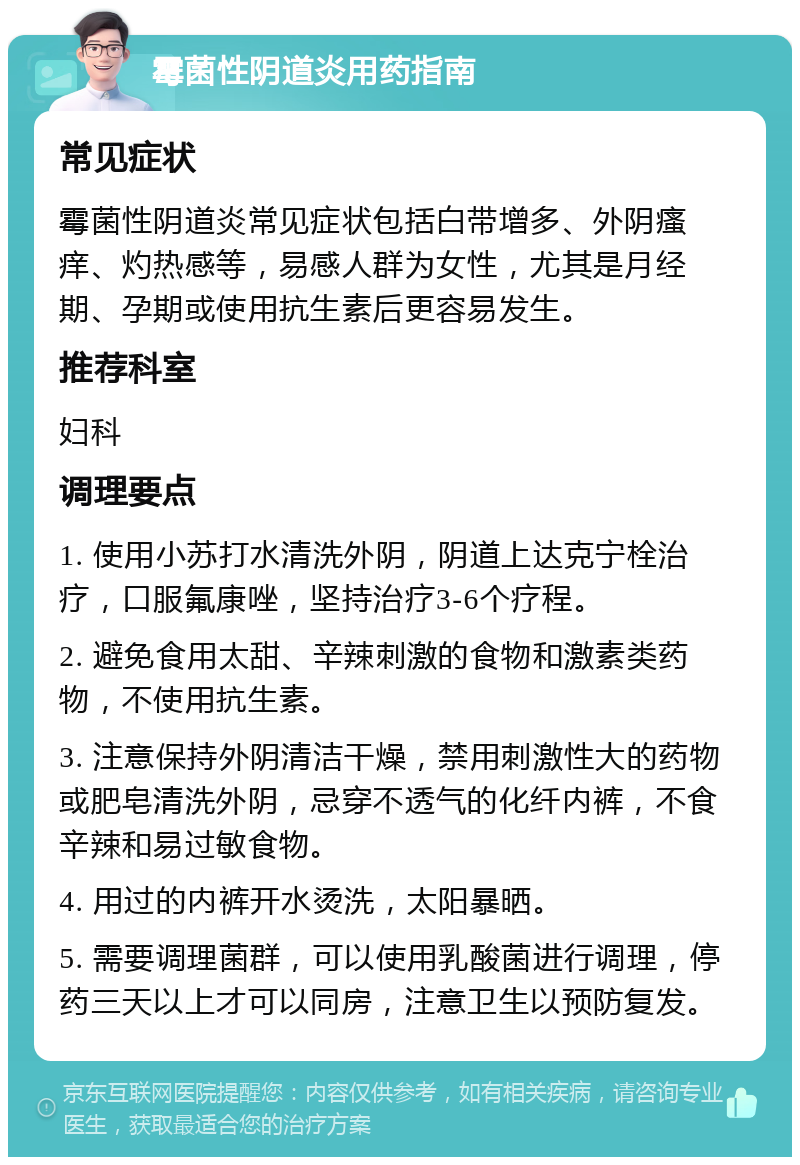 霉菌性阴道炎用药指南 常见症状 霉菌性阴道炎常见症状包括白带增多、外阴瘙痒、灼热感等，易感人群为女性，尤其是月经期、孕期或使用抗生素后更容易发生。 推荐科室 妇科 调理要点 1. 使用小苏打水清洗外阴，阴道上达克宁栓治疗，口服氟康唑，坚持治疗3-6个疗程。 2. 避免食用太甜、辛辣刺激的食物和激素类药物，不使用抗生素。 3. 注意保持外阴清洁干燥，禁用刺激性大的药物或肥皂清洗外阴，忌穿不透气的化纤内裤，不食辛辣和易过敏食物。 4. 用过的内裤开水烫洗，太阳暴晒。 5. 需要调理菌群，可以使用乳酸菌进行调理，停药三天以上才可以同房，注意卫生以预防复发。