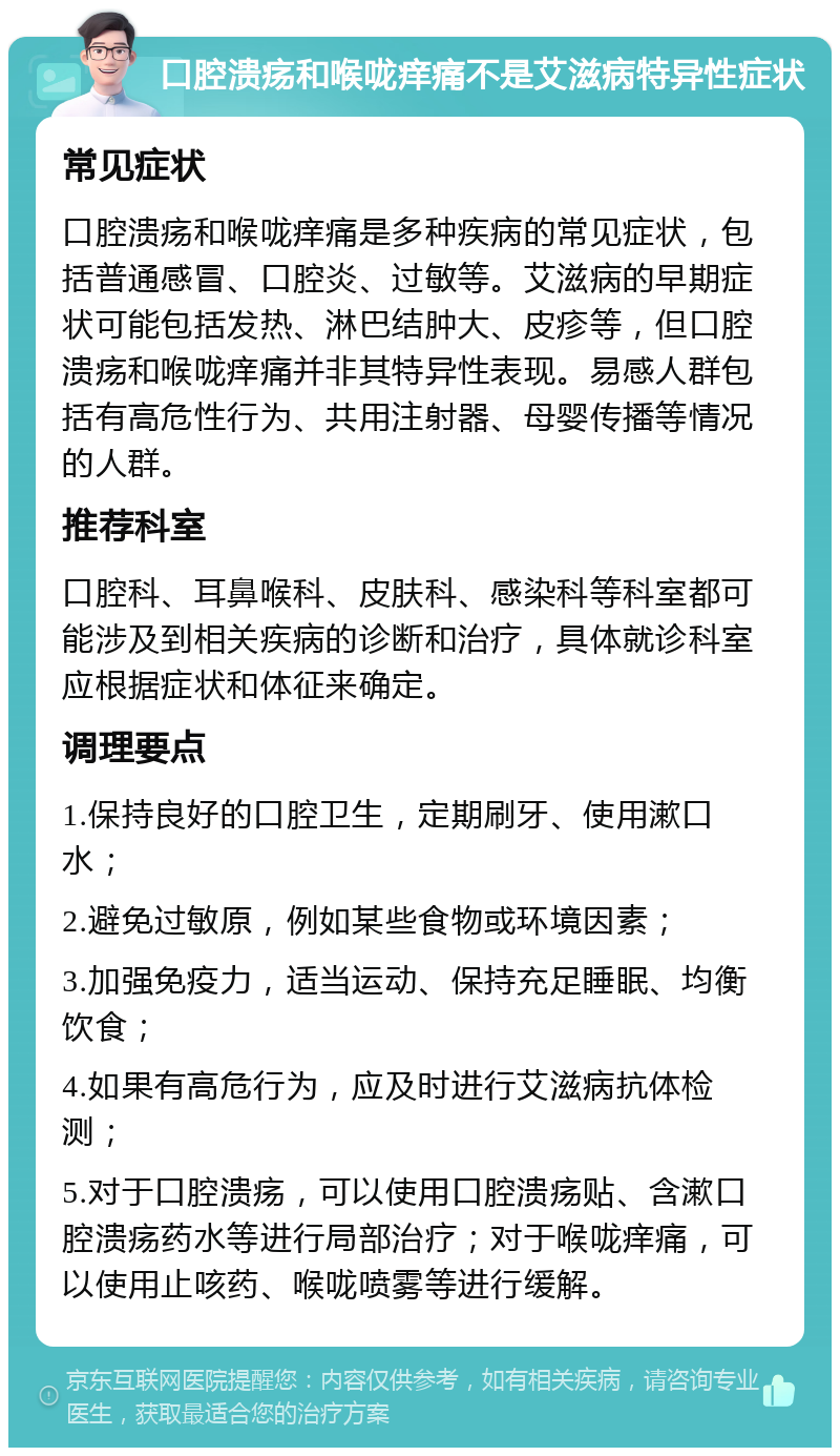 口腔溃疡和喉咙痒痛不是艾滋病特异性症状 常见症状 口腔溃疡和喉咙痒痛是多种疾病的常见症状，包括普通感冒、口腔炎、过敏等。艾滋病的早期症状可能包括发热、淋巴结肿大、皮疹等，但口腔溃疡和喉咙痒痛并非其特异性表现。易感人群包括有高危性行为、共用注射器、母婴传播等情况的人群。 推荐科室 口腔科、耳鼻喉科、皮肤科、感染科等科室都可能涉及到相关疾病的诊断和治疗，具体就诊科室应根据症状和体征来确定。 调理要点 1.保持良好的口腔卫生，定期刷牙、使用漱口水； 2.避免过敏原，例如某些食物或环境因素； 3.加强免疫力，适当运动、保持充足睡眠、均衡饮食； 4.如果有高危行为，应及时进行艾滋病抗体检测； 5.对于口腔溃疡，可以使用口腔溃疡贴、含漱口腔溃疡药水等进行局部治疗；对于喉咙痒痛，可以使用止咳药、喉咙喷雾等进行缓解。