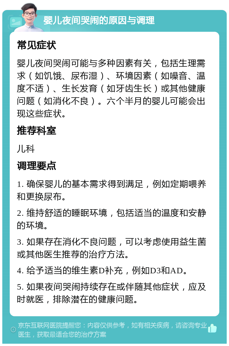 婴儿夜间哭闹的原因与调理 常见症状 婴儿夜间哭闹可能与多种因素有关，包括生理需求（如饥饿、尿布湿）、环境因素（如噪音、温度不适）、生长发育（如牙齿生长）或其他健康问题（如消化不良）。六个半月的婴儿可能会出现这些症状。 推荐科室 儿科 调理要点 1. 确保婴儿的基本需求得到满足，例如定期喂养和更换尿布。 2. 维持舒适的睡眠环境，包括适当的温度和安静的环境。 3. 如果存在消化不良问题，可以考虑使用益生菌或其他医生推荐的治疗方法。 4. 给予适当的维生素D补充，例如D3和AD。 5. 如果夜间哭闹持续存在或伴随其他症状，应及时就医，排除潜在的健康问题。