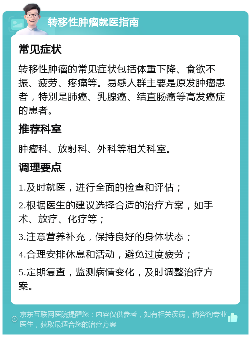 转移性肿瘤就医指南 常见症状 转移性肿瘤的常见症状包括体重下降、食欲不振、疲劳、疼痛等。易感人群主要是原发肿瘤患者，特别是肺癌、乳腺癌、结直肠癌等高发癌症的患者。 推荐科室 肿瘤科、放射科、外科等相关科室。 调理要点 1.及时就医，进行全面的检查和评估； 2.根据医生的建议选择合适的治疗方案，如手术、放疗、化疗等； 3.注意营养补充，保持良好的身体状态； 4.合理安排休息和活动，避免过度疲劳； 5.定期复查，监测病情变化，及时调整治疗方案。