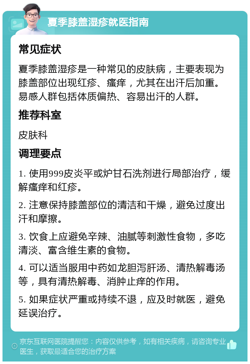 夏季膝盖湿疹就医指南 常见症状 夏季膝盖湿疹是一种常见的皮肤病，主要表现为膝盖部位出现红疹、瘙痒，尤其在出汗后加重。易感人群包括体质偏热、容易出汗的人群。 推荐科室 皮肤科 调理要点 1. 使用999皮炎平或炉甘石洗剂进行局部治疗，缓解瘙痒和红疹。 2. 注意保持膝盖部位的清洁和干燥，避免过度出汗和摩擦。 3. 饮食上应避免辛辣、油腻等刺激性食物，多吃清淡、富含维生素的食物。 4. 可以适当服用中药如龙胆泻肝汤、清热解毒汤等，具有清热解毒、消肿止痒的作用。 5. 如果症状严重或持续不退，应及时就医，避免延误治疗。