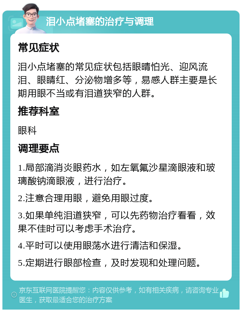 泪小点堵塞的治疗与调理 常见症状 泪小点堵塞的常见症状包括眼晴怕光、迎风流泪、眼睛红、分泌物增多等，易感人群主要是长期用眼不当或有泪道狭窄的人群。 推荐科室 眼科 调理要点 1.局部滴消炎眼药水，如左氧氟沙星滴眼液和玻璃酸钠滴眼液，进行治疗。 2.注意合理用眼，避免用眼过度。 3.如果单纯泪道狭窄，可以先药物治疗看看，效果不佳时可以考虑手术治疗。 4.平时可以使用眼荡水进行清洁和保湿。 5.定期进行眼部检查，及时发现和处理问题。