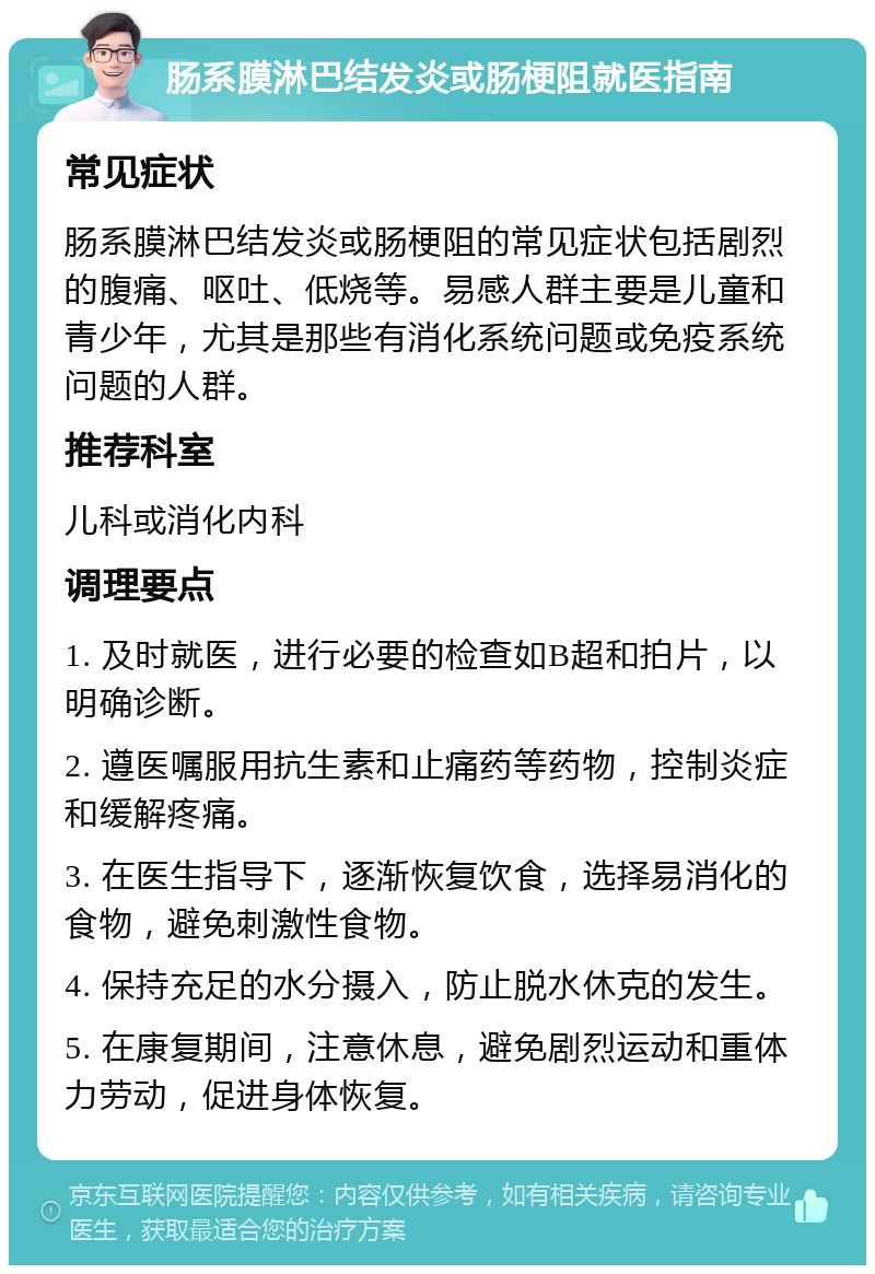 肠系膜淋巴结发炎或肠梗阻就医指南 常见症状 肠系膜淋巴结发炎或肠梗阻的常见症状包括剧烈的腹痛、呕吐、低烧等。易感人群主要是儿童和青少年，尤其是那些有消化系统问题或免疫系统问题的人群。 推荐科室 儿科或消化内科 调理要点 1. 及时就医，进行必要的检查如B超和拍片，以明确诊断。 2. 遵医嘱服用抗生素和止痛药等药物，控制炎症和缓解疼痛。 3. 在医生指导下，逐渐恢复饮食，选择易消化的食物，避免刺激性食物。 4. 保持充足的水分摄入，防止脱水休克的发生。 5. 在康复期间，注意休息，避免剧烈运动和重体力劳动，促进身体恢复。