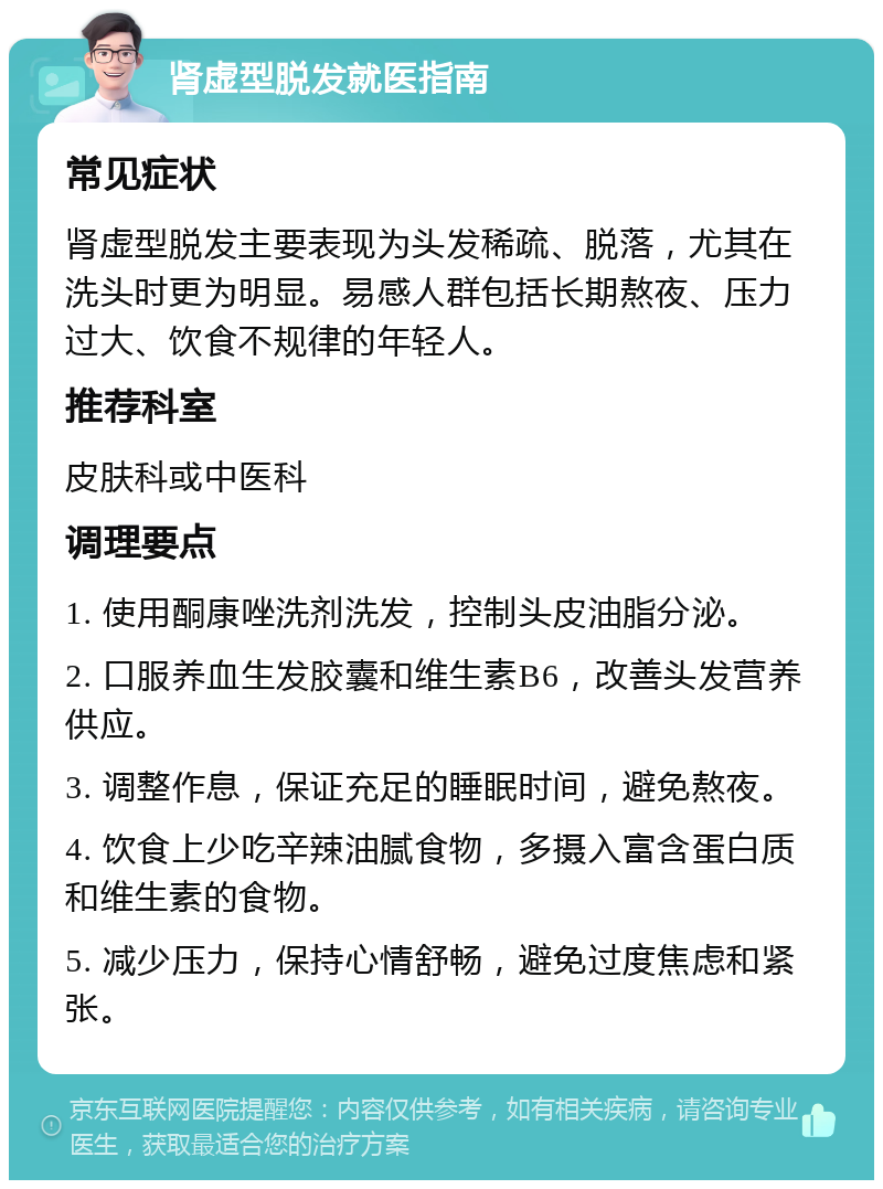 肾虚型脱发就医指南 常见症状 肾虚型脱发主要表现为头发稀疏、脱落，尤其在洗头时更为明显。易感人群包括长期熬夜、压力过大、饮食不规律的年轻人。 推荐科室 皮肤科或中医科 调理要点 1. 使用酮康唑洗剂洗发，控制头皮油脂分泌。 2. 口服养血生发胶囊和维生素B6，改善头发营养供应。 3. 调整作息，保证充足的睡眠时间，避免熬夜。 4. 饮食上少吃辛辣油腻食物，多摄入富含蛋白质和维生素的食物。 5. 减少压力，保持心情舒畅，避免过度焦虑和紧张。