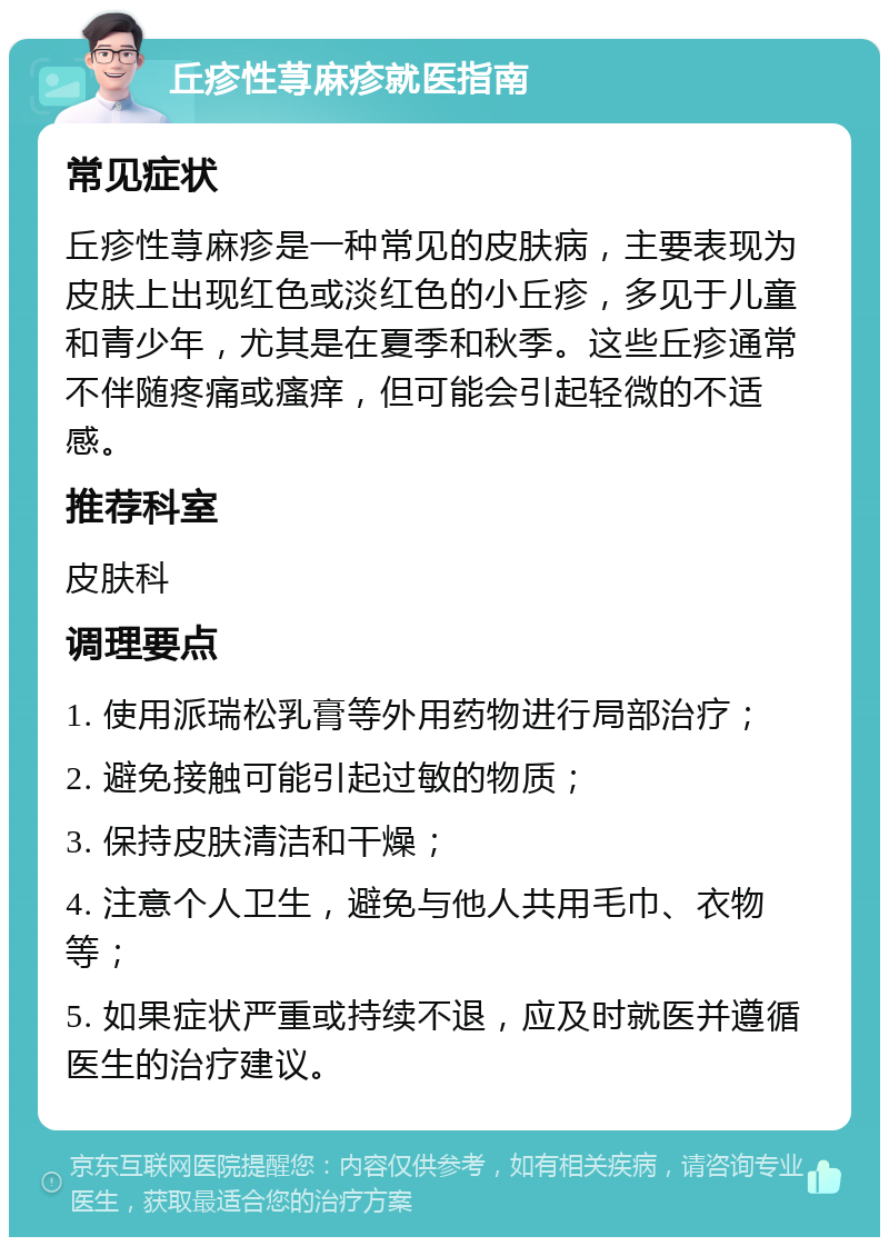 丘疹性荨麻疹就医指南 常见症状 丘疹性荨麻疹是一种常见的皮肤病，主要表现为皮肤上出现红色或淡红色的小丘疹，多见于儿童和青少年，尤其是在夏季和秋季。这些丘疹通常不伴随疼痛或瘙痒，但可能会引起轻微的不适感。 推荐科室 皮肤科 调理要点 1. 使用派瑞松乳膏等外用药物进行局部治疗； 2. 避免接触可能引起过敏的物质； 3. 保持皮肤清洁和干燥； 4. 注意个人卫生，避免与他人共用毛巾、衣物等； 5. 如果症状严重或持续不退，应及时就医并遵循医生的治疗建议。