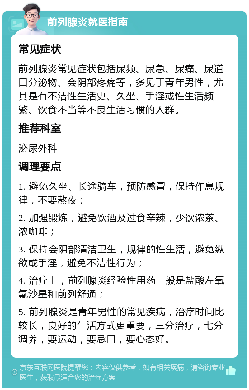 前列腺炎就医指南 常见症状 前列腺炎常见症状包括尿频、尿急、尿痛、尿道口分泌物、会阴部疼痛等，多见于青年男性，尤其是有不洁性生活史、久坐、手淫或性生活频繁、饮食不当等不良生活习惯的人群。 推荐科室 泌尿外科 调理要点 1. 避免久坐、长途骑车，预防感冒，保持作息规律，不要熬夜； 2. 加强锻炼，避免饮酒及过食辛辣，少饮浓茶、浓咖啡； 3. 保持会阴部清洁卫生，规律的性生活，避免纵欲或手淫，避免不洁性行为； 4. 治疗上，前列腺炎经验性用药一般是盐酸左氧氟沙星和前列舒通； 5. 前列腺炎是青年男性的常见疾病，治疗时间比较长，良好的生活方式更重要，三分治疗，七分调养，要运动，要忌口，要心态好。