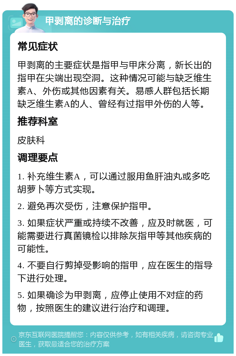 甲剥离的诊断与治疗 常见症状 甲剥离的主要症状是指甲与甲床分离，新长出的指甲在尖端出现空洞。这种情况可能与缺乏维生素A、外伤或其他因素有关。易感人群包括长期缺乏维生素A的人、曾经有过指甲外伤的人等。 推荐科室 皮肤科 调理要点 1. 补充维生素A，可以通过服用鱼肝油丸或多吃胡萝卜等方式实现。 2. 避免再次受伤，注意保护指甲。 3. 如果症状严重或持续不改善，应及时就医，可能需要进行真菌镜检以排除灰指甲等其他疾病的可能性。 4. 不要自行剪掉受影响的指甲，应在医生的指导下进行处理。 5. 如果确诊为甲剥离，应停止使用不对症的药物，按照医生的建议进行治疗和调理。