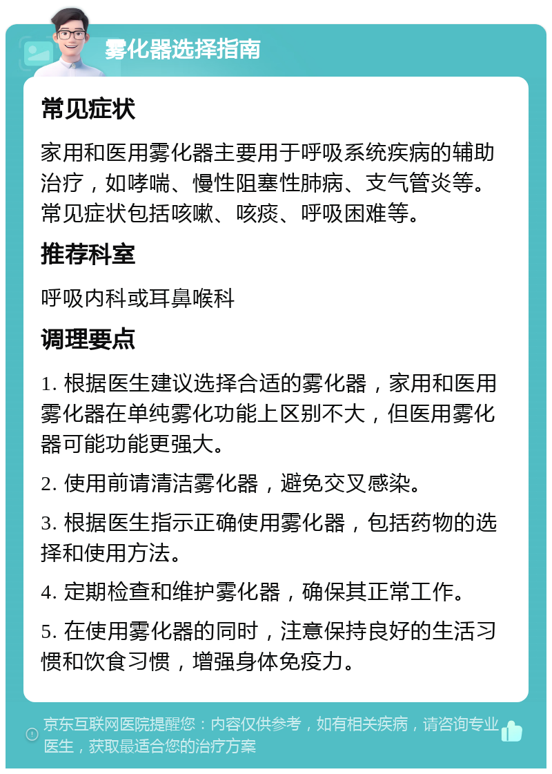 雾化器选择指南 常见症状 家用和医用雾化器主要用于呼吸系统疾病的辅助治疗，如哮喘、慢性阻塞性肺病、支气管炎等。常见症状包括咳嗽、咳痰、呼吸困难等。 推荐科室 呼吸内科或耳鼻喉科 调理要点 1. 根据医生建议选择合适的雾化器，家用和医用雾化器在单纯雾化功能上区别不大，但医用雾化器可能功能更强大。 2. 使用前请清洁雾化器，避免交叉感染。 3. 根据医生指示正确使用雾化器，包括药物的选择和使用方法。 4. 定期检查和维护雾化器，确保其正常工作。 5. 在使用雾化器的同时，注意保持良好的生活习惯和饮食习惯，增强身体免疫力。