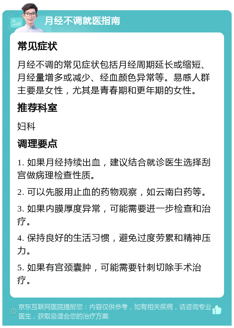 月经不调就医指南 常见症状 月经不调的常见症状包括月经周期延长或缩短、月经量增多或减少、经血颜色异常等。易感人群主要是女性，尤其是青春期和更年期的女性。 推荐科室 妇科 调理要点 1. 如果月经持续出血，建议结合就诊医生选择刮宫做病理检查性质。 2. 可以先服用止血的药物观察，如云南白药等。 3. 如果内膜厚度异常，可能需要进一步检查和治疗。 4. 保持良好的生活习惯，避免过度劳累和精神压力。 5. 如果有宫颈囊肿，可能需要针刺切除手术治疗。