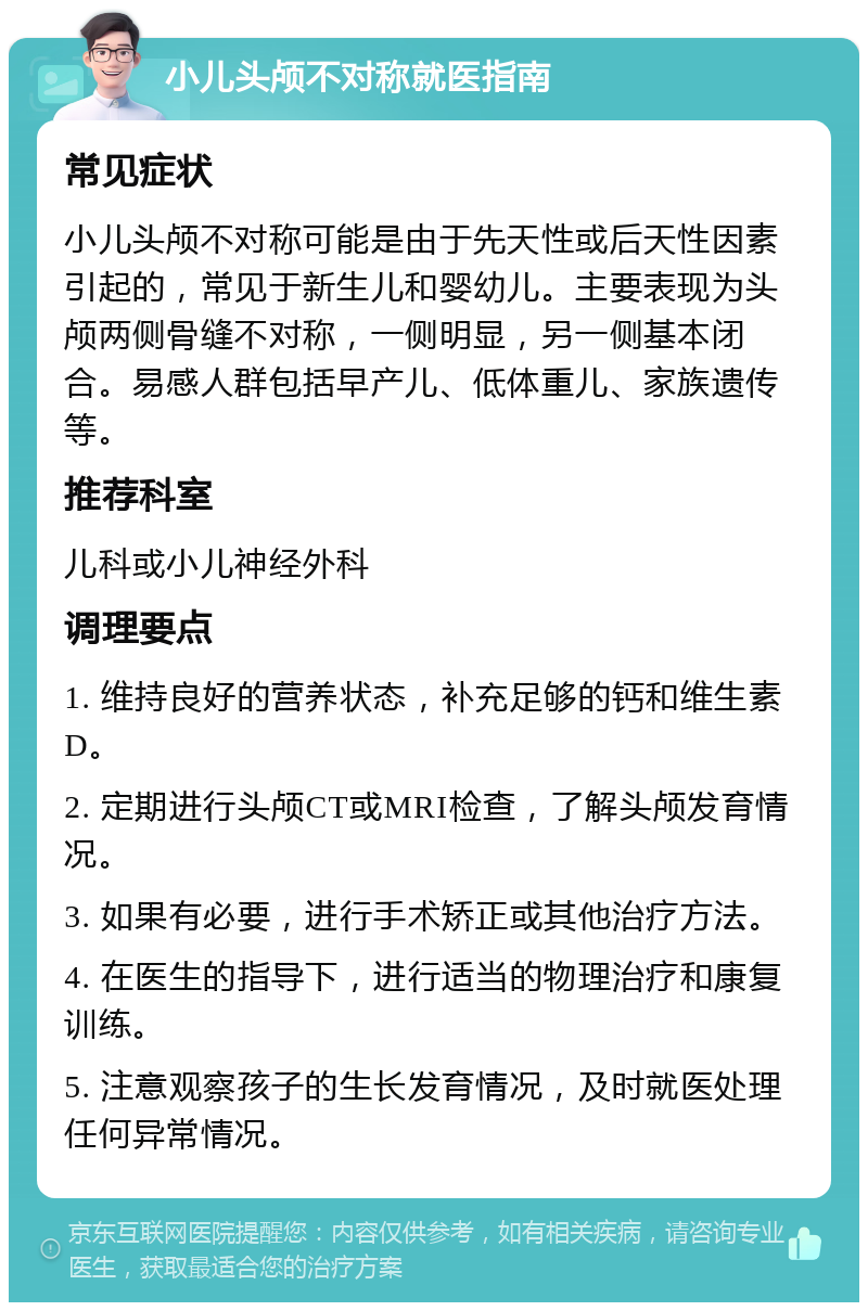 小儿头颅不对称就医指南 常见症状 小儿头颅不对称可能是由于先天性或后天性因素引起的，常见于新生儿和婴幼儿。主要表现为头颅两侧骨缝不对称，一侧明显，另一侧基本闭合。易感人群包括早产儿、低体重儿、家族遗传等。 推荐科室 儿科或小儿神经外科 调理要点 1. 维持良好的营养状态，补充足够的钙和维生素D。 2. 定期进行头颅CT或MRI检查，了解头颅发育情况。 3. 如果有必要，进行手术矫正或其他治疗方法。 4. 在医生的指导下，进行适当的物理治疗和康复训练。 5. 注意观察孩子的生长发育情况，及时就医处理任何异常情况。