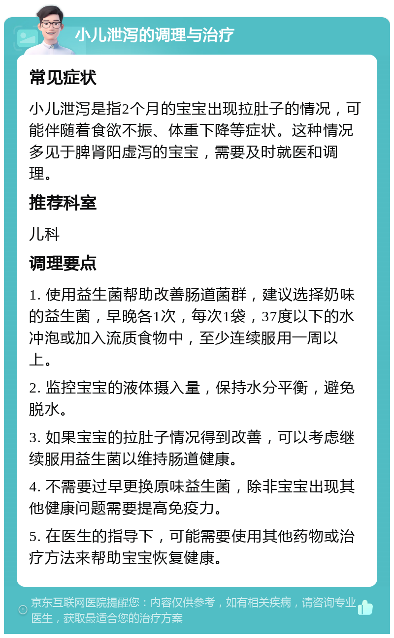 小儿泄泻的调理与治疗 常见症状 小儿泄泻是指2个月的宝宝出现拉肚子的情况，可能伴随着食欲不振、体重下降等症状。这种情况多见于脾肾阳虚泻的宝宝，需要及时就医和调理。 推荐科室 儿科 调理要点 1. 使用益生菌帮助改善肠道菌群，建议选择奶味的益生菌，早晚各1次，每次1袋，37度以下的水冲泡或加入流质食物中，至少连续服用一周以上。 2. 监控宝宝的液体摄入量，保持水分平衡，避免脱水。 3. 如果宝宝的拉肚子情况得到改善，可以考虑继续服用益生菌以维持肠道健康。 4. 不需要过早更换原味益生菌，除非宝宝出现其他健康问题需要提高免疫力。 5. 在医生的指导下，可能需要使用其他药物或治疗方法来帮助宝宝恢复健康。