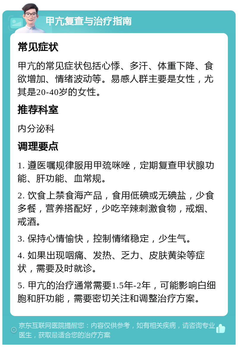 甲亢复查与治疗指南 常见症状 甲亢的常见症状包括心悸、多汗、体重下降、食欲增加、情绪波动等。易感人群主要是女性，尤其是20-40岁的女性。 推荐科室 内分泌科 调理要点 1. 遵医嘱规律服用甲巯咪唑，定期复查甲状腺功能、肝功能、血常规。 2. 饮食上禁食海产品，食用低碘或无碘盐，少食多餐，营养搭配好，少吃辛辣刺激食物，戒烟、戒酒。 3. 保持心情愉快，控制情绪稳定，少生气。 4. 如果出现咽痛、发热、乏力、皮肤黄染等症状，需要及时就诊。 5. 甲亢的治疗通常需要1.5年-2年，可能影响白细胞和肝功能，需要密切关注和调整治疗方案。