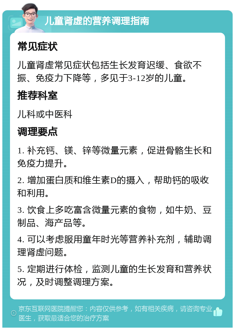 儿童肾虚的营养调理指南 常见症状 儿童肾虚常见症状包括生长发育迟缓、食欲不振、免疫力下降等，多见于3-12岁的儿童。 推荐科室 儿科或中医科 调理要点 1. 补充钙、镁、锌等微量元素，促进骨骼生长和免疫力提升。 2. 增加蛋白质和维生素D的摄入，帮助钙的吸收和利用。 3. 饮食上多吃富含微量元素的食物，如牛奶、豆制品、海产品等。 4. 可以考虑服用童年时光等营养补充剂，辅助调理肾虚问题。 5. 定期进行体检，监测儿童的生长发育和营养状况，及时调整调理方案。