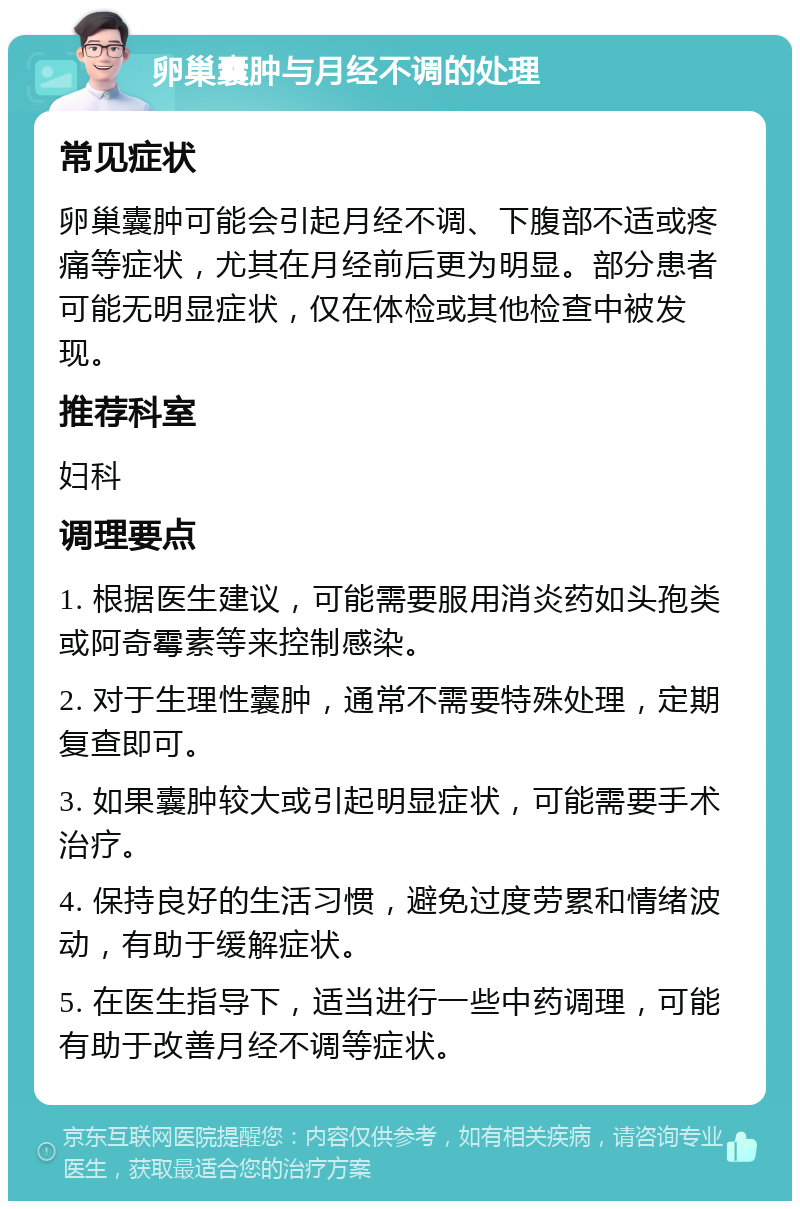 卵巢囊肿与月经不调的处理 常见症状 卵巢囊肿可能会引起月经不调、下腹部不适或疼痛等症状，尤其在月经前后更为明显。部分患者可能无明显症状，仅在体检或其他检查中被发现。 推荐科室 妇科 调理要点 1. 根据医生建议，可能需要服用消炎药如头孢类或阿奇霉素等来控制感染。 2. 对于生理性囊肿，通常不需要特殊处理，定期复查即可。 3. 如果囊肿较大或引起明显症状，可能需要手术治疗。 4. 保持良好的生活习惯，避免过度劳累和情绪波动，有助于缓解症状。 5. 在医生指导下，适当进行一些中药调理，可能有助于改善月经不调等症状。