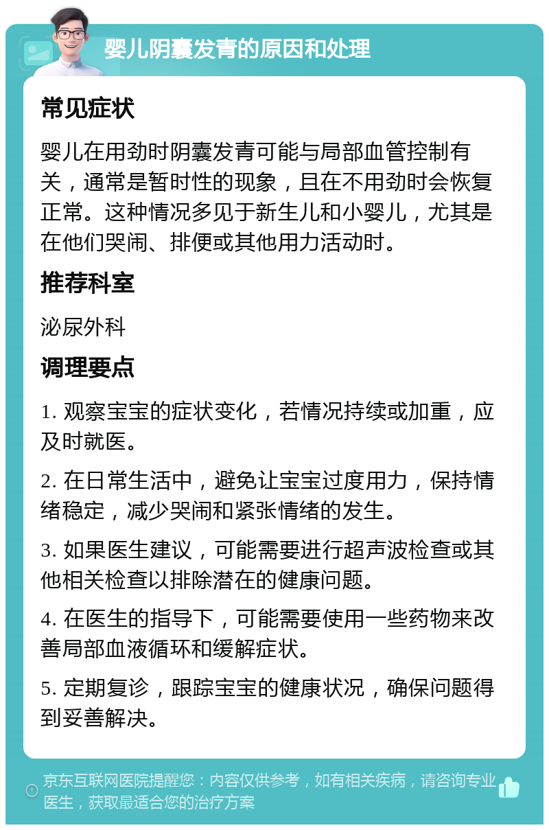 婴儿阴囊发青的原因和处理 常见症状 婴儿在用劲时阴囊发青可能与局部血管控制有关，通常是暂时性的现象，且在不用劲时会恢复正常。这种情况多见于新生儿和小婴儿，尤其是在他们哭闹、排便或其他用力活动时。 推荐科室 泌尿外科 调理要点 1. 观察宝宝的症状变化，若情况持续或加重，应及时就医。 2. 在日常生活中，避免让宝宝过度用力，保持情绪稳定，减少哭闹和紧张情绪的发生。 3. 如果医生建议，可能需要进行超声波检查或其他相关检查以排除潜在的健康问题。 4. 在医生的指导下，可能需要使用一些药物来改善局部血液循环和缓解症状。 5. 定期复诊，跟踪宝宝的健康状况，确保问题得到妥善解决。