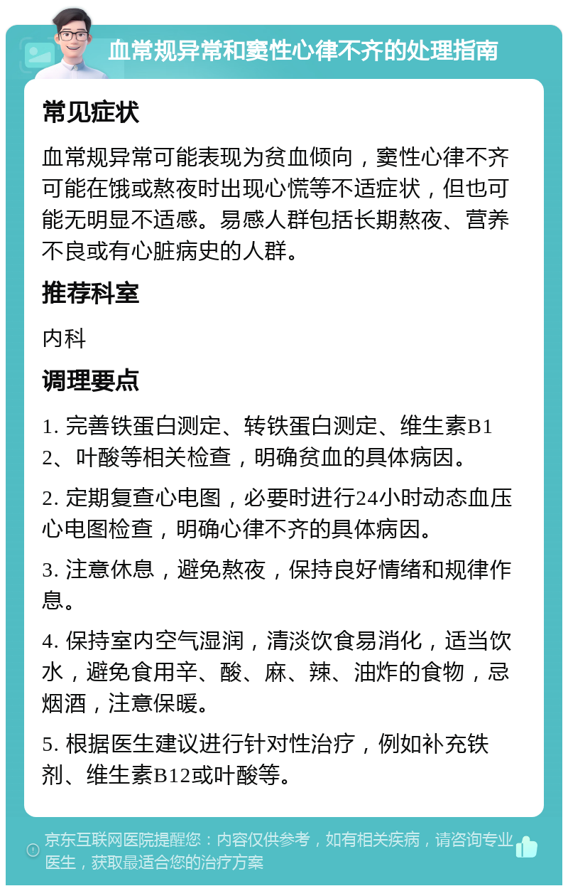 血常规异常和窦性心律不齐的处理指南 常见症状 血常规异常可能表现为贫血倾向，窦性心律不齐可能在饿或熬夜时出现心慌等不适症状，但也可能无明显不适感。易感人群包括长期熬夜、营养不良或有心脏病史的人群。 推荐科室 内科 调理要点 1. 完善铁蛋白测定、转铁蛋白测定、维生素B12、叶酸等相关检查，明确贫血的具体病因。 2. 定期复查心电图，必要时进行24小时动态血压心电图检查，明确心律不齐的具体病因。 3. 注意休息，避免熬夜，保持良好情绪和规律作息。 4. 保持室内空气湿润，清淡饮食易消化，适当饮水，避免食用辛、酸、麻、辣、油炸的食物，忌烟酒，注意保暖。 5. 根据医生建议进行针对性治疗，例如补充铁剂、维生素B12或叶酸等。