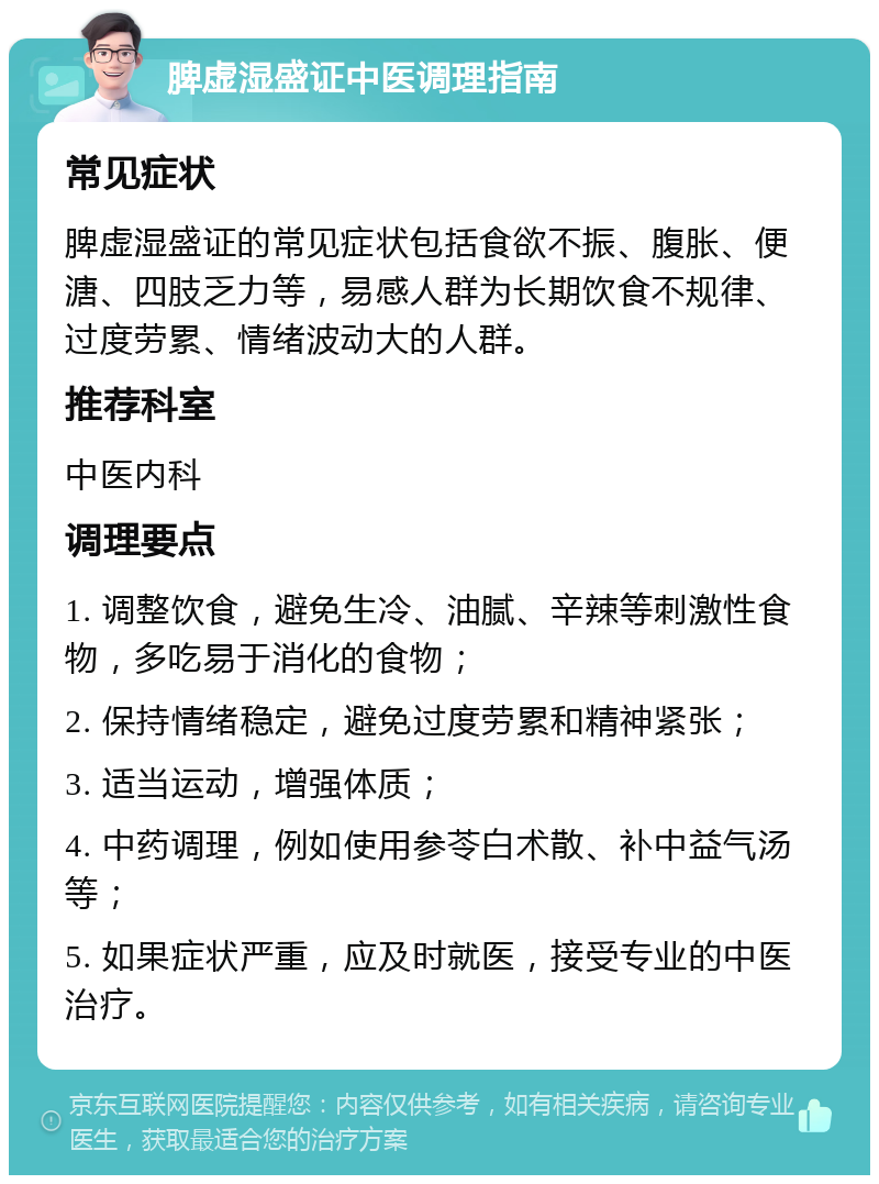 脾虚湿盛证中医调理指南 常见症状 脾虚湿盛证的常见症状包括食欲不振、腹胀、便溏、四肢乏力等，易感人群为长期饮食不规律、过度劳累、情绪波动大的人群。 推荐科室 中医内科 调理要点 1. 调整饮食，避免生冷、油腻、辛辣等刺激性食物，多吃易于消化的食物； 2. 保持情绪稳定，避免过度劳累和精神紧张； 3. 适当运动，增强体质； 4. 中药调理，例如使用参苓白术散、补中益气汤等； 5. 如果症状严重，应及时就医，接受专业的中医治疗。