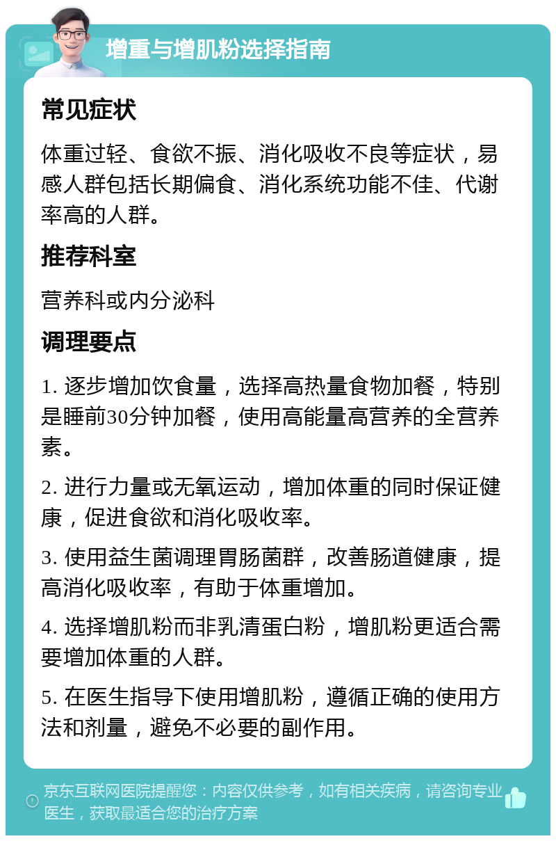 增重与增肌粉选择指南 常见症状 体重过轻、食欲不振、消化吸收不良等症状，易感人群包括长期偏食、消化系统功能不佳、代谢率高的人群。 推荐科室 营养科或内分泌科 调理要点 1. 逐步增加饮食量，选择高热量食物加餐，特别是睡前30分钟加餐，使用高能量高营养的全营养素。 2. 进行力量或无氧运动，增加体重的同时保证健康，促进食欲和消化吸收率。 3. 使用益生菌调理胃肠菌群，改善肠道健康，提高消化吸收率，有助于体重增加。 4. 选择增肌粉而非乳清蛋白粉，增肌粉更适合需要增加体重的人群。 5. 在医生指导下使用增肌粉，遵循正确的使用方法和剂量，避免不必要的副作用。