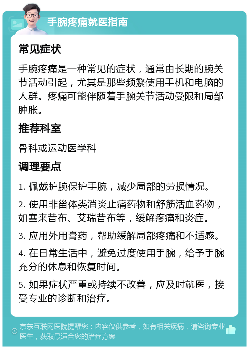 手腕疼痛就医指南 常见症状 手腕疼痛是一种常见的症状，通常由长期的腕关节活动引起，尤其是那些频繁使用手机和电脑的人群。疼痛可能伴随着手腕关节活动受限和局部肿胀。 推荐科室 骨科或运动医学科 调理要点 1. 佩戴护腕保护手腕，减少局部的劳损情况。 2. 使用非甾体类消炎止痛药物和舒筋活血药物，如塞来昔布、艾瑞昔布等，缓解疼痛和炎症。 3. 应用外用膏药，帮助缓解局部疼痛和不适感。 4. 在日常生活中，避免过度使用手腕，给予手腕充分的休息和恢复时间。 5. 如果症状严重或持续不改善，应及时就医，接受专业的诊断和治疗。